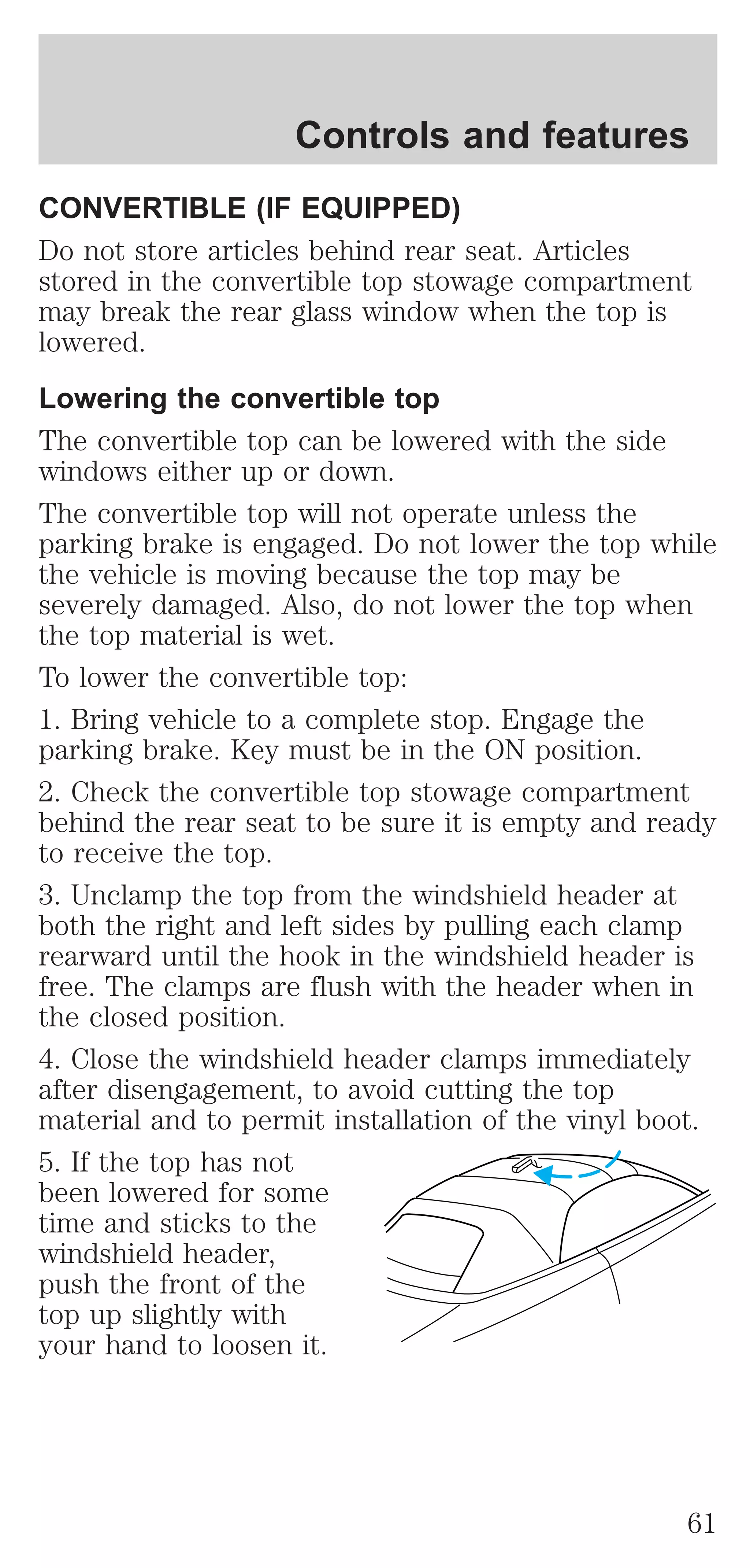 Controls and features 
CONVERTIBLE (IF EQUIPPED) 
Do not store articles behind rear seat. Articles 
stored in the convertible top stowage compartment 
may break the rear glass window when the top is 
lowered. 
Lowering the convertible top 
The convertible top can be lowered with the side 
windows either up or down. 
The convertible top will not operate unless the 
parking brake is engaged. Do not lower the top while 
the vehicle is moving because the top may be 
severely damaged. Also, do not lower the top when 
the top material is wet. 
To lower the convertible top: 
1. Bring vehicle to a complete stop. Engage the 
parking brake. Key must be in the ON position. 
2. Check the convertible top stowage compartment 
behind the rear seat to be sure it is empty and ready 
to receive the top. 
3. Unclamp the top from the windshield header at 
both the right and left sides by pulling each clamp 
rearward until the hook in the windshield header is 
free. The clamps are flush with the header when in 
the closed position. 
4. Close the windshield header clamps immediately 
after disengagement, to avoid cutting the top 
material and to permit installation of the vinyl boot. 
5. If the top has not 
been lowered for some 
time and sticks to the 
windshield header, 
push the front of the 
top up slightly with 
your hand to loosen it. 
61 
 