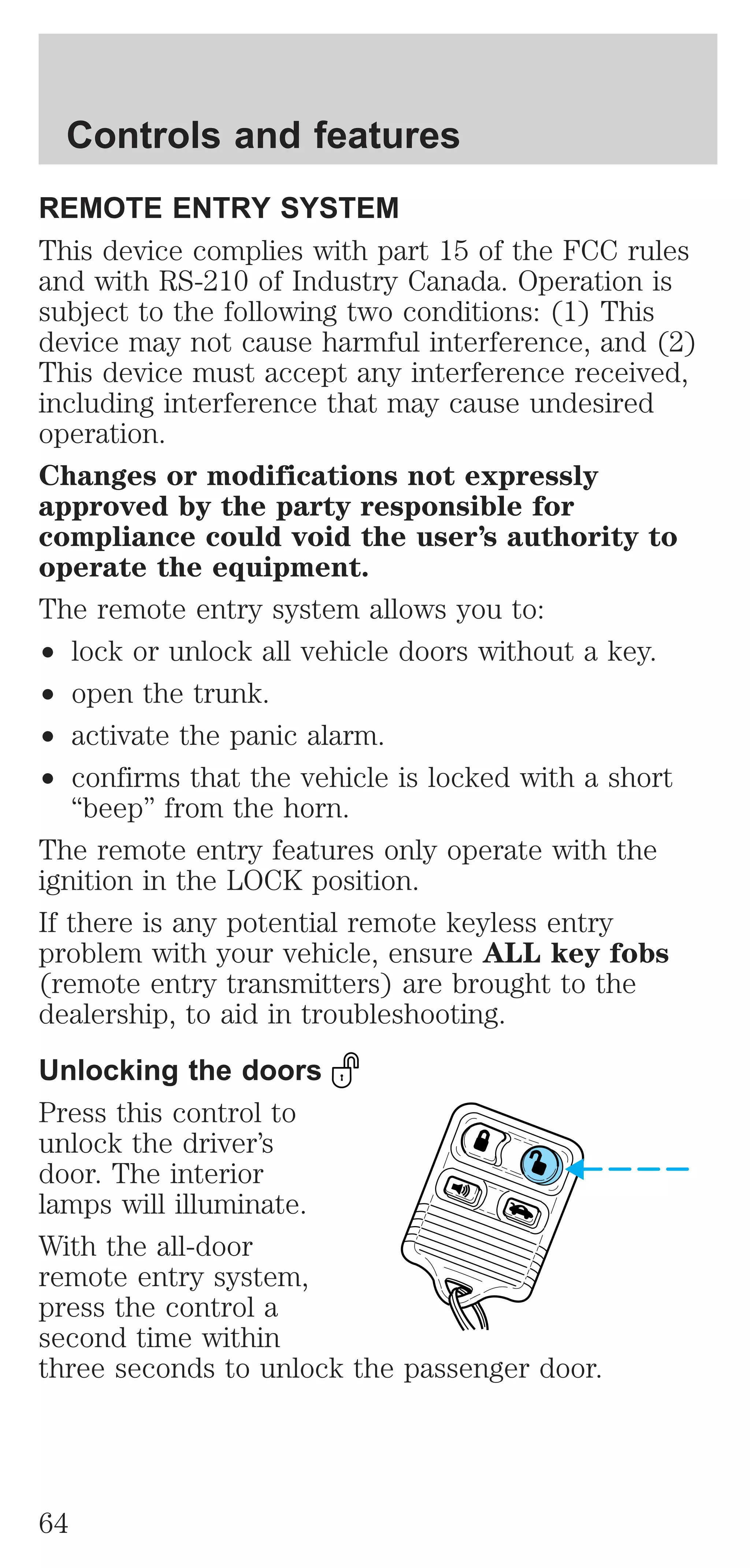 Controls and features 
REMOTE ENTRY SYSTEM 
This device complies with part 15 of the FCC rules 
and with RS-210 of Industry Canada. Operation is 
subject to the following two conditions: (1) This 
device may not cause harmful interference, and (2) 
This device must accept any interference received, 
including interference that may cause undesired 
operation. 
Changes or modifications not expressly 
approved by the party responsible for 
compliance could void the user’s authority to 
operate the equipment. 
The remote entry system allows you to: 
² lock or unlock all vehicle doors without a key. 
² open the trunk. 
² activate the panic alarm. 
² confirms that the vehicle is locked with a short 
“beep” from the horn. 
The remote entry features only operate with the 
ignition in the LOCK position. 
If there is any potential remote keyless entry 
problem with your vehicle, ensure ALL key fobs 
(remote entry transmitters) are brought to the 
dealership, to aid in troubleshooting. 
Unlocking the doors 
Press this control to 
unlock the driver’s 
door. The interior 
lamps will illuminate. 
With the all-door 
remote entry system, 
press the control a 
second time within 
three seconds to unlock the passenger door. 
64 
 