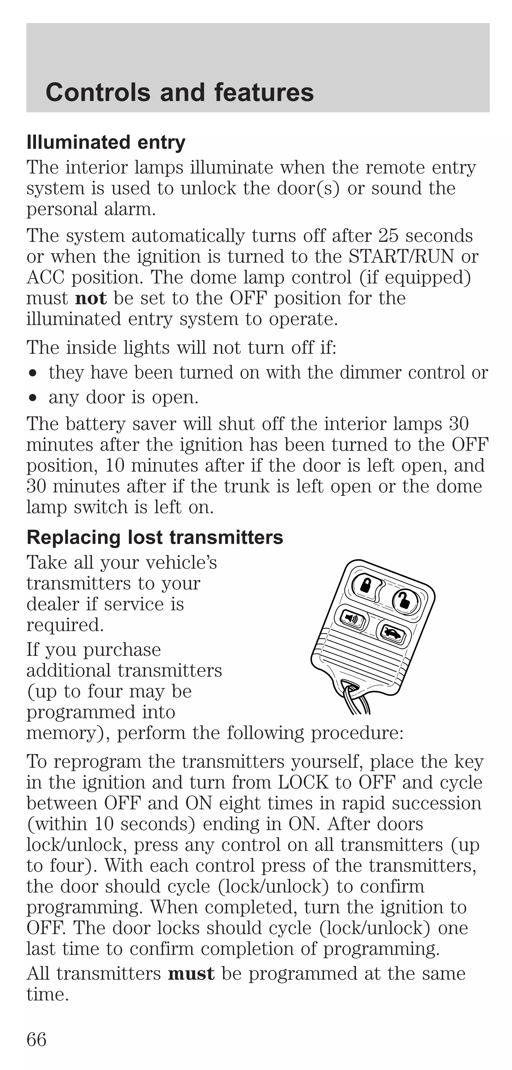 Controls and features 
Illuminated entry 
The interior lamps illuminate when the remote entry 
system is used to unlock the door(s) or sound the 
personal alarm. 
The system automatically turns off after 25 seconds 
or when the ignition is turned to the START/RUN or 
ACC position. The dome lamp control (if equipped) 
must not be set to the OFF position for the 
illuminated entry system to operate. 
The inside lights will not turn off if: 
² they have been turned on with the dimmer control or 
² any door is open. 
The battery saver will shut off the interior lamps 30 
minutes after the ignition has been turned to the OFF 
position, 10 minutes after if the door is left open, and 
30 minutes after if the trunk is left open or the dome 
lamp switch is left on. 
Replacing lost transmitters 
Take all your vehicle’s 
transmitters to your 
dealer if service is 
required. 
If you purchase 
additional transmitters 
(up to four may be 
programmed into 
memory), perform the following procedure: 
To reprogram the transmitters yourself, place the key 
in the ignition and turn from LOCK to OFF and cycle 
between OFF and ON eight times in rapid succession 
(within 10 seconds) ending in ON. After doors 
lock/unlock, press any control on all transmitters (up 
to four). With each control press of the transmitters, 
the door should cycle (lock/unlock) to confirm 
programming. When completed, turn the ignition to 
OFF. The door locks should cycle (lock/unlock) one 
last time to confirm completion of programming. 
All transmitters must be programmed at the same 
time. 
66 
 