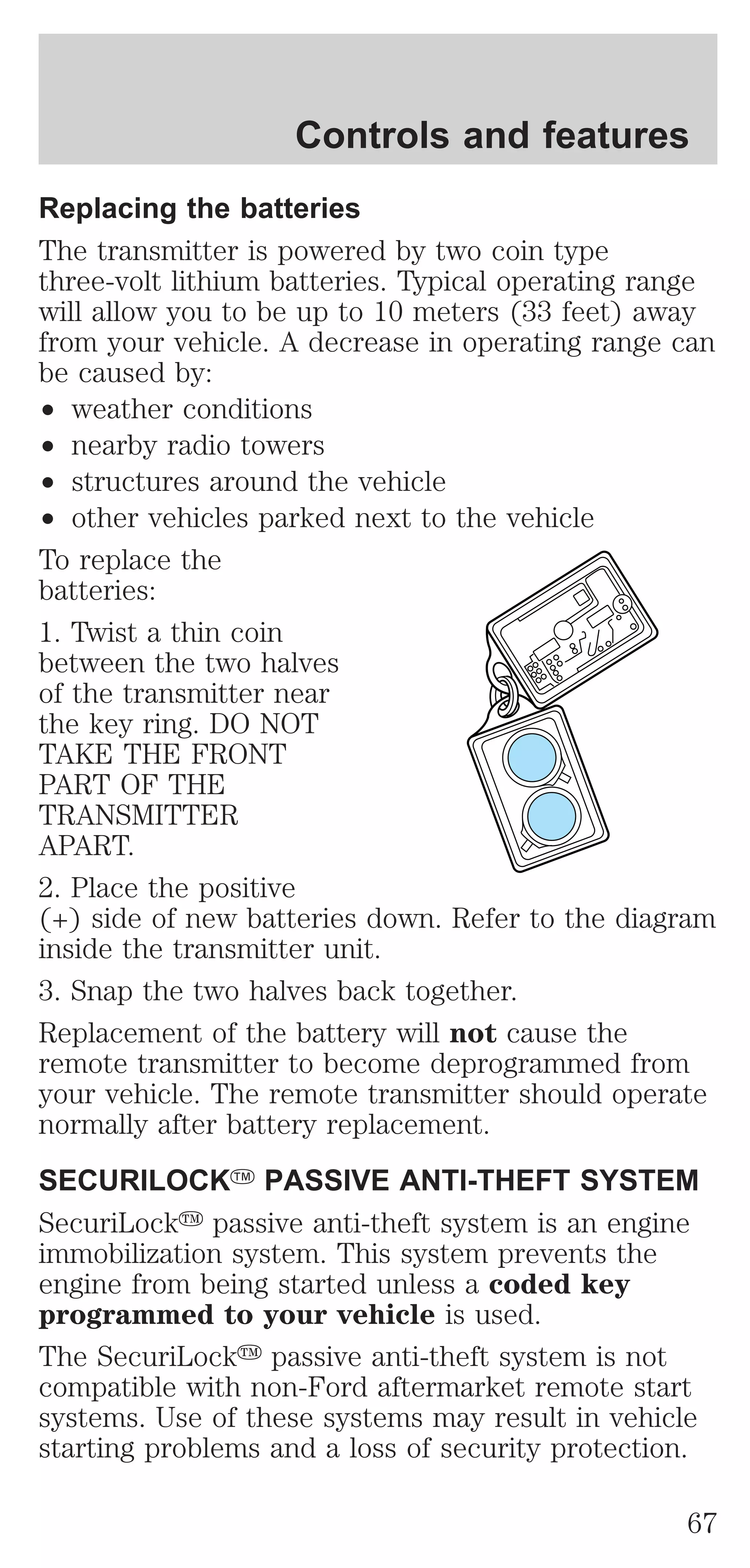 Controls and features 
Replacing the batteries 
The transmitter is powered by two coin type 
three-volt lithium batteries. Typical operating range 
will allow you to be up to 10 meters (33 feet) away 
from your vehicle. A decrease in operating range can 
be caused by: 
² weather conditions 
² nearby radio towers 
² structures around the vehicle 
² other vehicles parked next to the vehicle 
To replace the 
batteries: 
1. Twist a thin coin 
between the two halves 
of the transmitter near 
the key ring. DO NOT 
TAKE THE FRONT 
PART OF THE 
TRANSMITTER 
APART. 
2. Place the positive 
(+) side of new batteries down. Refer to the diagram 
inside the transmitter unit. 
3. Snap the two halves back together. 
Replacement of the battery will not cause the 
remote transmitter to become deprogrammed from 
your vehicle. The remote transmitter should operate 
normally after battery replacement. 
SECURILOCKY PASSIVE ANTI-THEFT SYSTEM 
SecuriLocky passive anti-theft system is an engine 
immobilization system. This system prevents the 
engine from being started unless a coded key 
programmed to your vehicle is used. 
The SecuriLocky passive anti-theft system is not 
compatible with non-Ford aftermarket remote start 
systems. Use of these systems may result in vehicle 
starting problems and a loss of security protection. 
67 
 