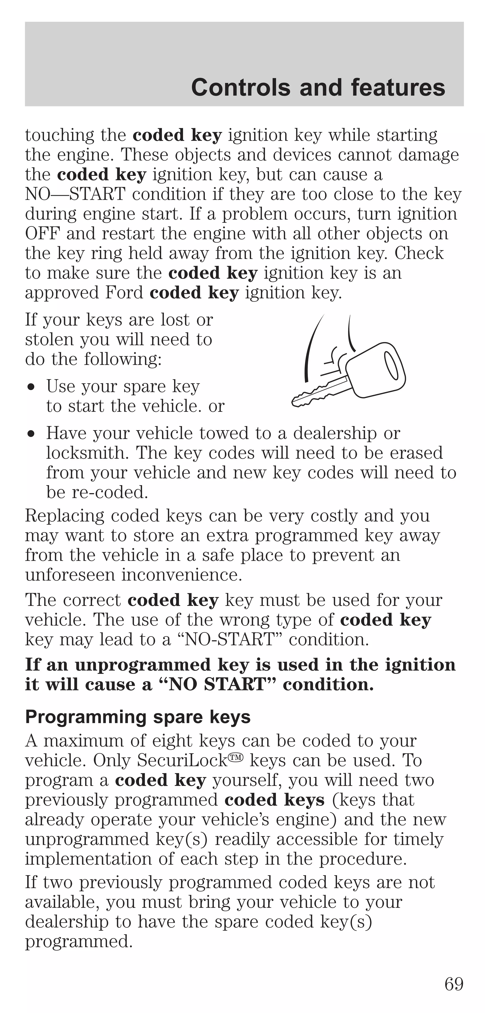 Controls and features 
touching the coded key ignition key while starting 
the engine. These objects and devices cannot damage 
the coded key ignition key, but can cause a 
NO—START condition if they are too close to the key 
during engine start. If a problem occurs, turn ignition 
OFF and restart the engine with all other objects on 
the key ring held away from the ignition key. Check 
to make sure the coded key ignition key is an 
approved Ford coded key ignition key. 
If your keys are lost or 
stolen you will need to 
do the following: 
² Use your spare key 
to start the vehicle. or 
² Have your vehicle towed to a dealership or 
locksmith. The key codes will need to be erased 
from your vehicle and new key codes will need to 
be re-coded. 
Replacing coded keys can be very costly and you 
may want to store an extra programmed key away 
from the vehicle in a safe place to prevent an 
unforeseen inconvenience. 
The correct coded key key must be used for your 
vehicle. The use of the wrong type of coded key 
key may lead to a “NO-START” condition. 
If an unprogrammed key is used in the ignition 
it will cause a “NO START” condition. 
Programming spare keys 
A maximum of eight keys can be coded to your 
vehicle. Only SecuriLocky keys can be used. To 
program a coded key yourself, you will need two 
previously programmed coded keys (keys that 
already operate your vehicle’s engine) and the new 
unprogrammed key(s) readily accessible for timely 
implementation of each step in the procedure. 
If two previously programmed coded keys are not 
available, you must bring your vehicle to your 
dealership to have the spare coded key(s) 
programmed. 
69 
 