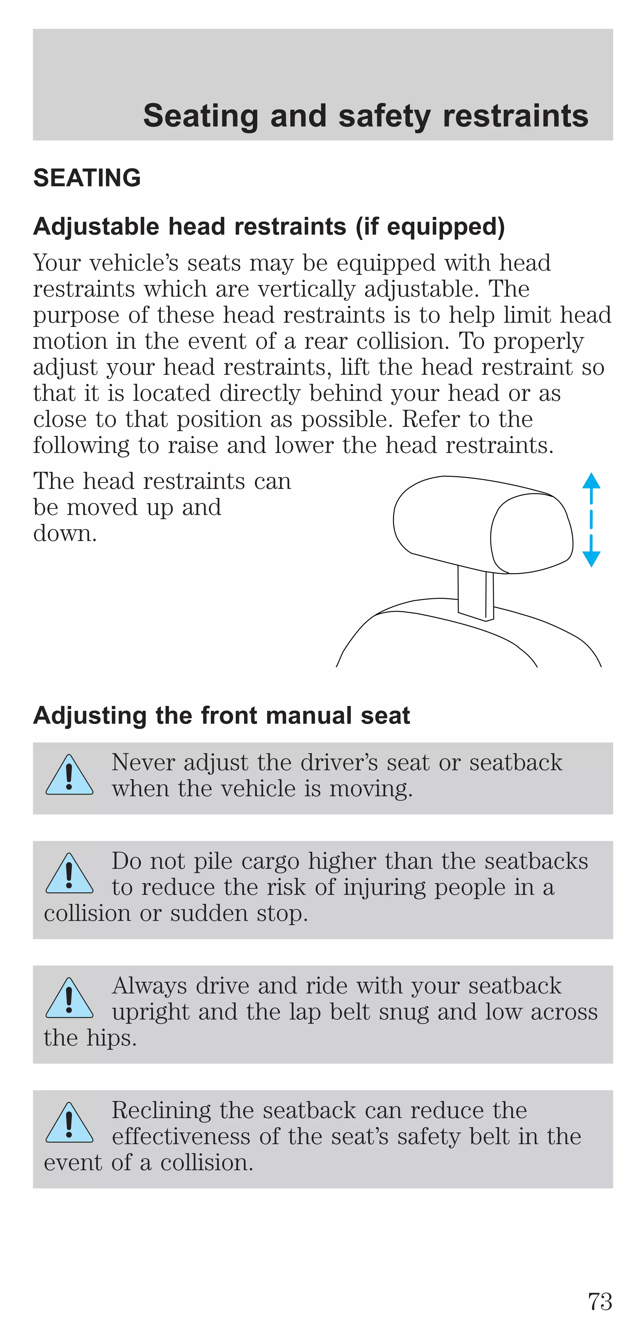 Seating and safety restraints 
SEATING 
Adjustable head restraints (if equipped) 
Your vehicle’s seats may be equipped with head 
restraints which are vertically adjustable. The 
purpose of these head restraints is to help limit head 
motion in the event of a rear collision. To properly 
adjust your head restraints, lift the head restraint so 
that it is located directly behind your head or as 
close to that position as possible. Refer to the 
following to raise and lower the head restraints. 
The head restraints can 
be moved up and 
down. 
Adjusting the front manual seat 
Never adjust the driver’s seat or seatback 
when the vehicle is moving. 
Do not pile cargo higher than the seatbacks 
to reduce the risk of injuring people in a 
collision or sudden stop. 
Always drive and ride with your seatback 
upright and the lap belt snug and low across 
the hips. 
Reclining the seatback can reduce the 
effectiveness of the seat’s safety belt in the 
event of a collision. 
73 
 