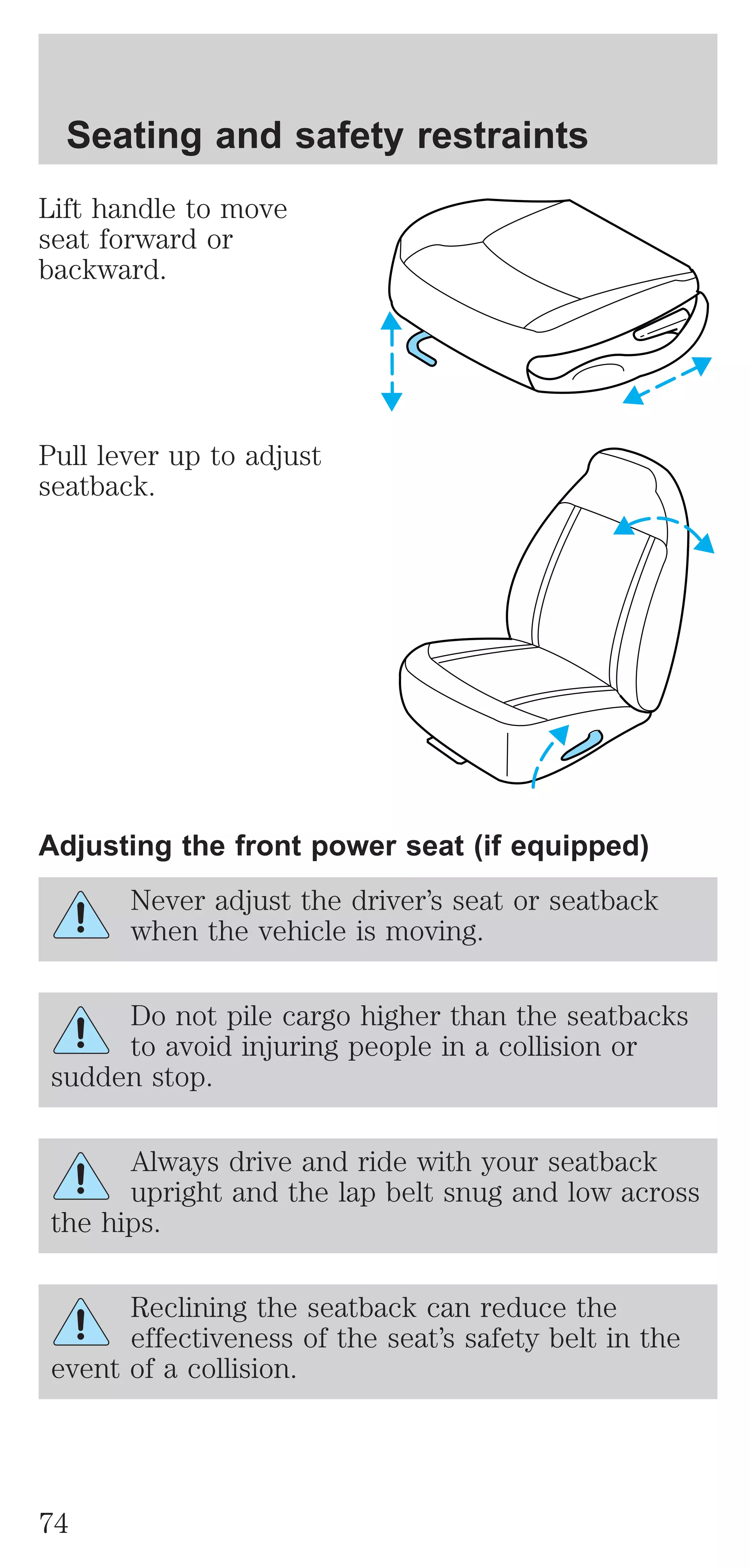 Seating and safety restraints 
Lift handle to move 
seat forward or 
backward. 
Pull lever up to adjust 
seatback. 
Adjusting the front power seat (if equipped) 
Never adjust the driver’s seat or seatback 
when the vehicle is moving. 
Do not pile cargo higher than the seatbacks 
to avoid injuring people in a collision or 
sudden stop. 
Always drive and ride with your seatback 
upright and the lap belt snug and low across 
the hips. 
Reclining the seatback can reduce the 
effectiveness of the seat’s safety belt in the 
event of a collision. 
74 
 