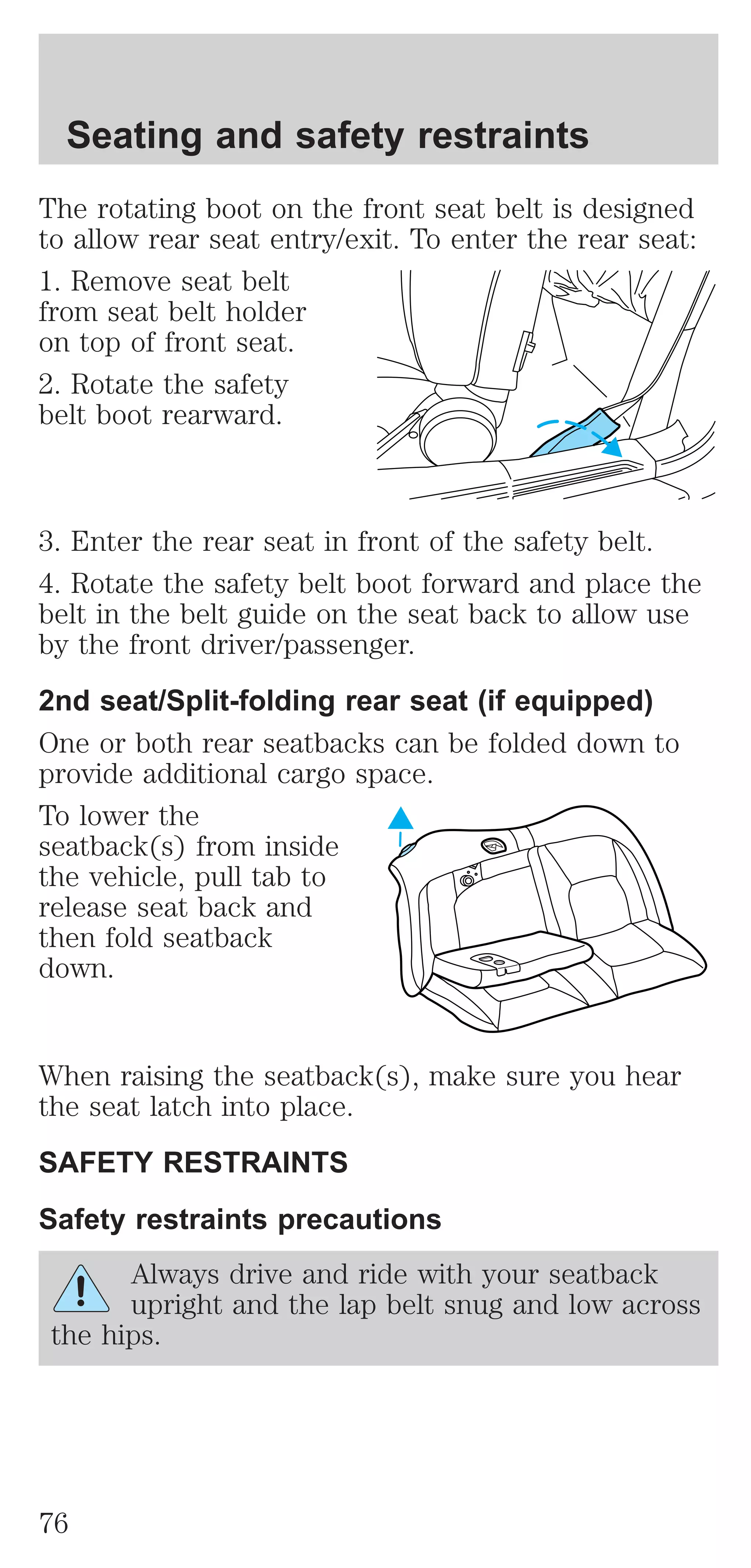 Seating and safety restraints 
The rotating boot on the front seat belt is designed 
to allow rear seat entry/exit. To enter the rear seat: 
1. Remove seat belt 
from seat belt holder 
on top of front seat. 
2. Rotate the safety 
belt boot rearward. 
3. Enter the rear seat in front of the safety belt. 
4. Rotate the safety belt boot forward and place the 
belt in the belt guide on the seat back to allow use 
by the front driver/passenger. 
2nd seat/Split-folding rear seat (if equipped) 
One or both rear seatbacks can be folded down to 
provide additional cargo space. 
To lower the 
seatback(s) from inside 
the vehicle, pull tab to 
release seat back and 
then fold seatback 
down. 
When raising the seatback(s), make sure you hear 
the seat latch into place. 
SAFETY RESTRAINTS 
Safety restraints precautions 
Always drive and ride with your seatback 
upright and the lap belt snug and low across 
the hips. 
76 
 