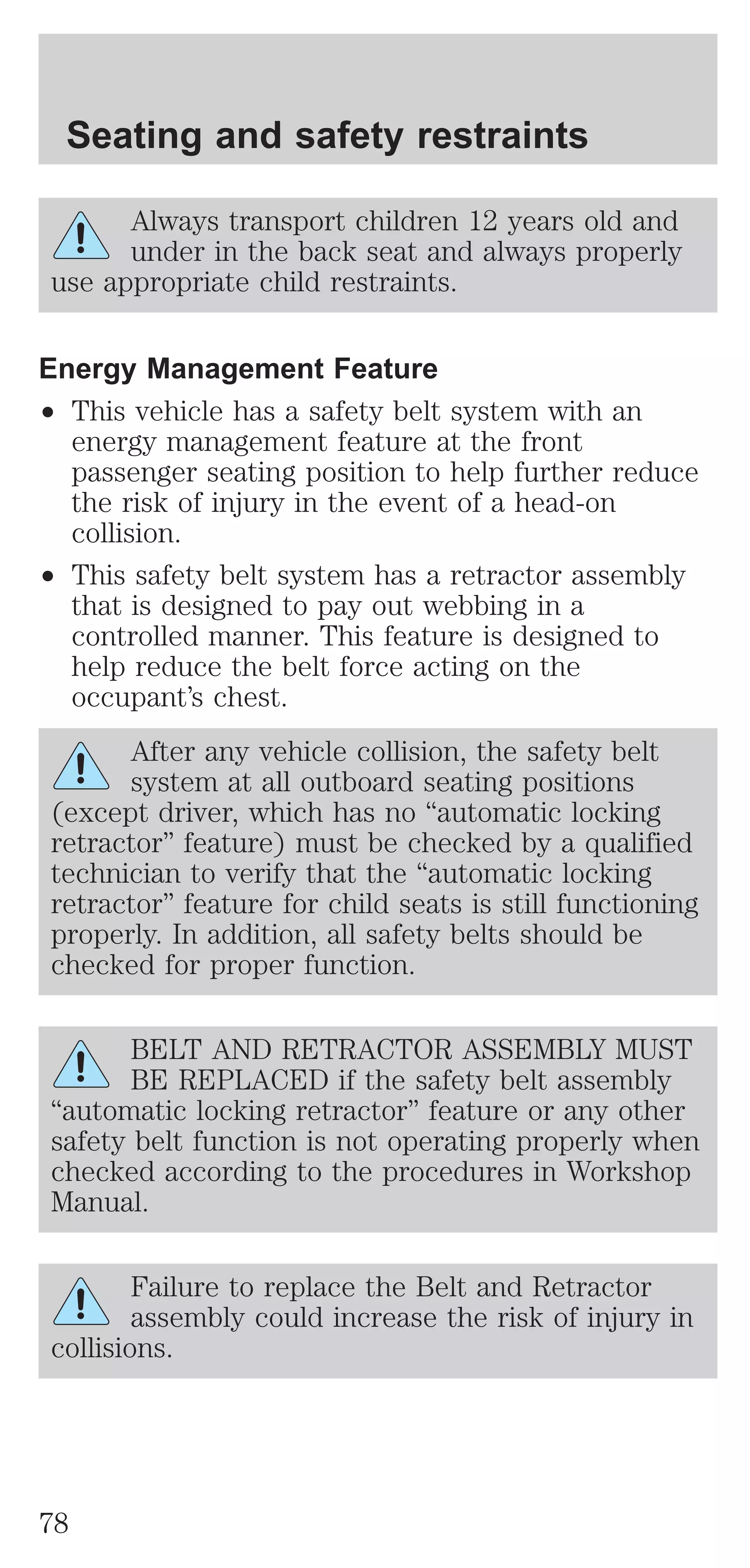 Seating and safety restraints 
Always transport children 12 years old and 
under in the back seat and always properly 
use appropriate child restraints. 
Energy Management Feature 
² This vehicle has a safety belt system with an 
energy management feature at the front 
passenger seating position to help further reduce 
the risk of injury in the event of a head-on 
collision. 
² This safety belt system has a retractor assembly 
that is designed to pay out webbing in a 
controlled manner. This feature is designed to 
help reduce the belt force acting on the 
occupant’s chest. 
After any vehicle collision, the safety belt 
system at all outboard seating positions 
(except driver, which has no “automatic locking 
retractor” feature) must be checked by a qualified 
technician to verify that the “automatic locking 
retractor” feature for child seats is still functioning 
properly. In addition, all safety belts should be 
checked for proper function. 
BELT AND RETRACTOR ASSEMBLY MUST 
BE REPLACED if the safety belt assembly 
“automatic locking retractor” feature or any other 
safety belt function is not operating properly when 
checked according to the procedures in Workshop 
Manual. 
Failure to replace the Belt and Retractor 
assembly could increase the risk of injury in 
collisions. 
78 
 