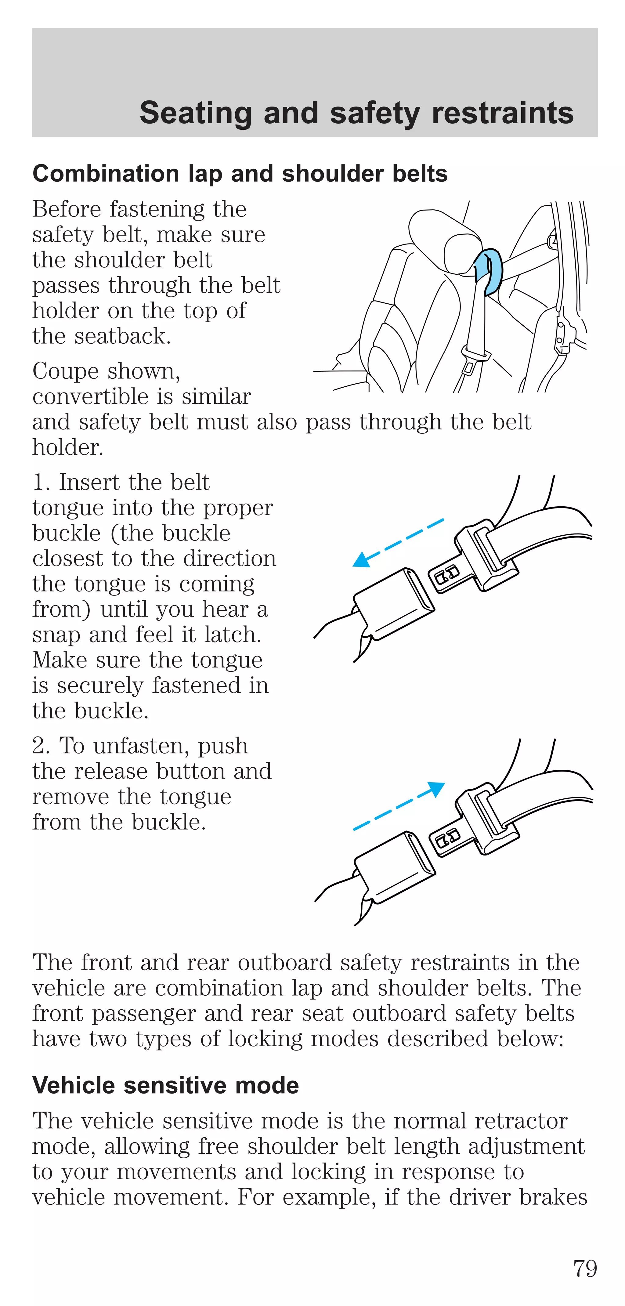 Seating and safety restraints 
Combination lap and shoulder belts 
Before fastening the 
safety belt, make sure 
the shoulder belt 
passes through the belt 
holder on the top of 
the seatback. 
Coupe shown, 
convertible is similar 
and safety belt must also pass through the belt 
holder. 
1. Insert the belt 
tongue into the proper 
buckle (the buckle 
closest to the direction 
the tongue is coming 
from) until you hear a 
snap and feel it latch. 
Make sure the tongue 
is securely fastened in 
the buckle. 
2. To unfasten, push 
the release button and 
remove the tongue 
from the buckle. 
The front and rear outboard safety restraints in the 
vehicle are combination lap and shoulder belts. The 
front passenger and rear seat outboard safety belts 
have two types of locking modes described below: 
Vehicle sensitive mode 
The vehicle sensitive mode is the normal retractor 
mode, allowing free shoulder belt length adjustment 
to your movements and locking in response to 
vehicle movement. For example, if the driver brakes 
79 
 