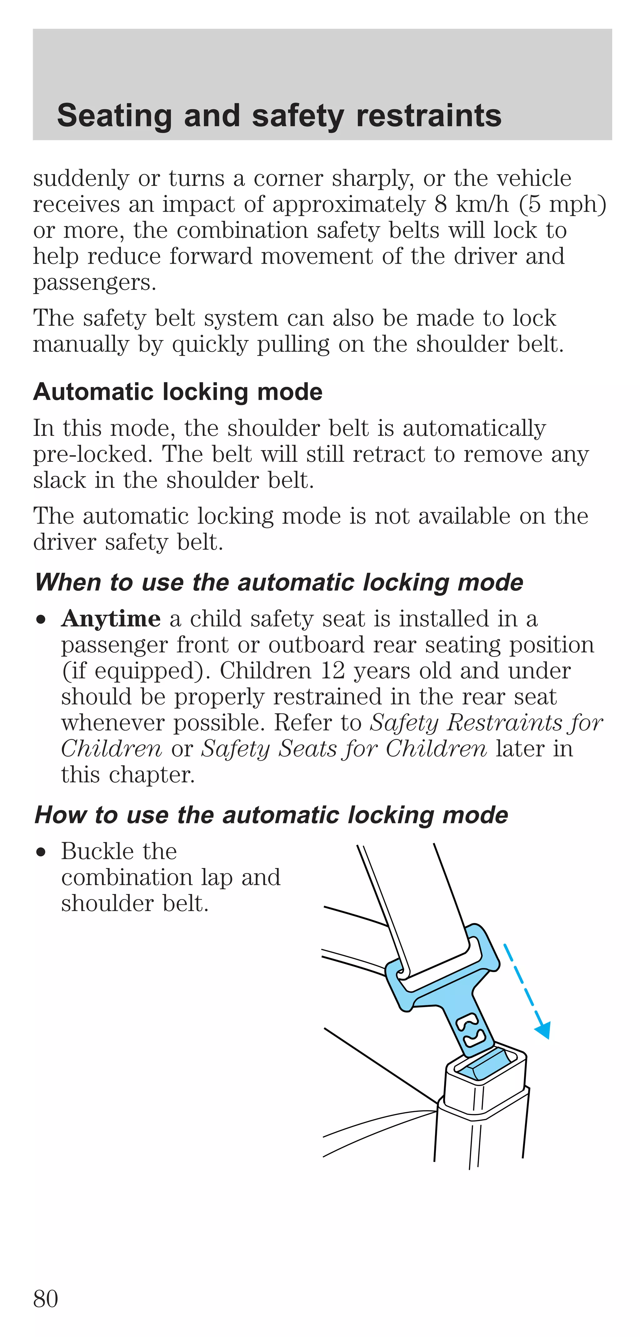 Seating and safety restraints 
suddenly or turns a corner sharply, or the vehicle 
receives an impact of approximately 8 km/h (5 mph) 
or more, the combination safety belts will lock to 
help reduce forward movement of the driver and 
passengers. 
The safety belt system can also be made to lock 
manually by quickly pulling on the shoulder belt. 
Automatic locking mode 
In this mode, the shoulder belt is automatically 
pre-locked. The belt will still retract to remove any 
slack in the shoulder belt. 
The automatic locking mode is not available on the 
driver safety belt. 
When to use the automatic locking mode 
² Anytime a child safety seat is installed in a 
passenger front or outboard rear seating position 
(if equipped). Children 12 years old and under 
should be properly restrained in the rear seat 
whenever possible. Refer to Safety Restraints for 
Children or Safety Seats for Children later in 
this chapter. 
How to use the automatic locking mode 
² Buckle the 
combination lap and 
shoulder belt. 
80 
 