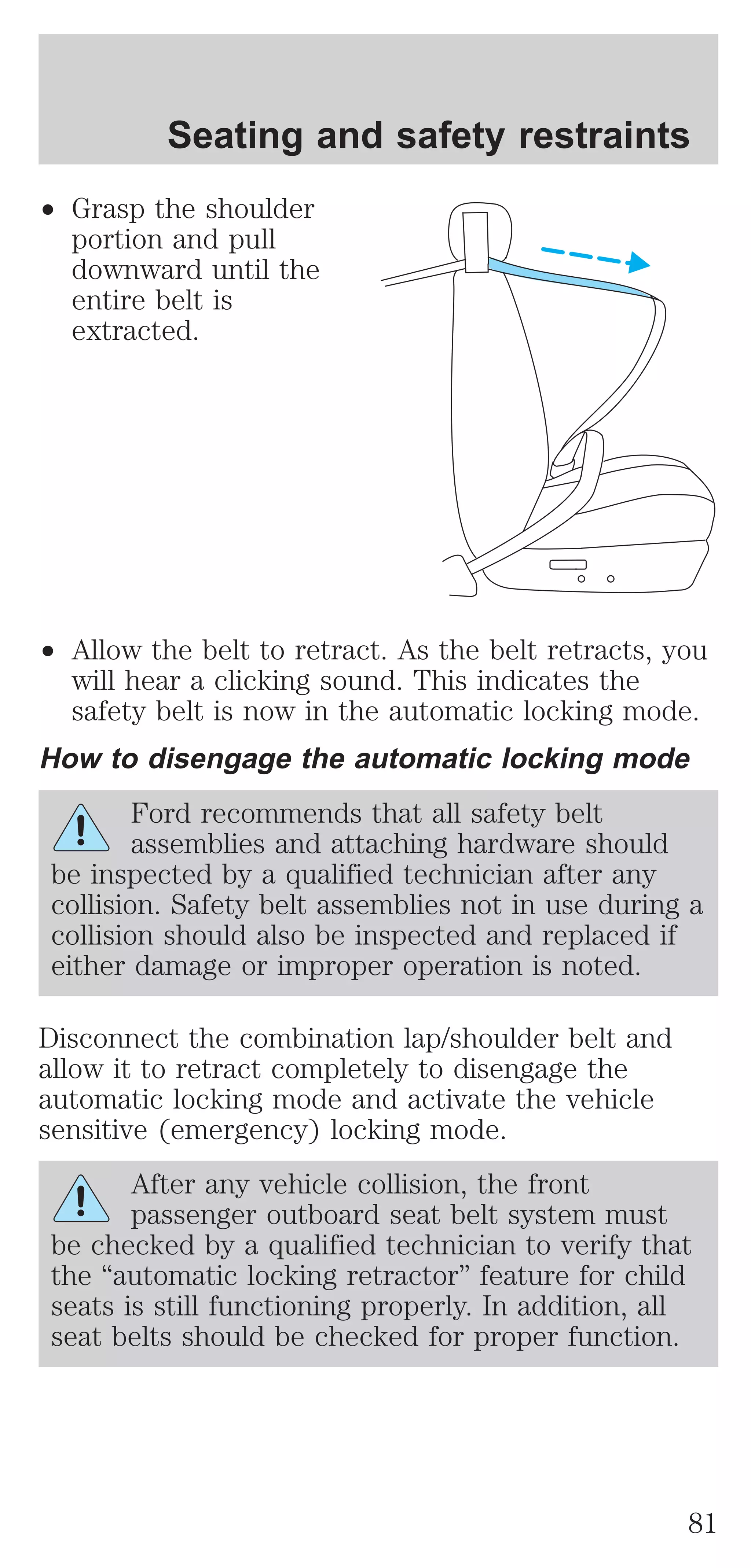 Seating and safety restraints 
² Grasp the shoulder 
portion and pull 
downward until the 
entire belt is 
extracted. 
² Allow the belt to retract. As the belt retracts, you 
will hear a clicking sound. This indicates the 
safety belt is now in the automatic locking mode. 
How to disengage the automatic locking mode 
Ford recommends that all safety belt 
assemblies and attaching hardware should 
be inspected by a qualified technician after any 
collision. Safety belt assemblies not in use during a 
collision should also be inspected and replaced if 
either damage or improper operation is noted. 
Disconnect the combination lap/shoulder belt and 
allow it to retract completely to disengage the 
automatic locking mode and activate the vehicle 
sensitive (emergency) locking mode. 
After any vehicle collision, the front 
passenger outboard seat belt system must 
be checked by a qualified technician to verify that 
the “automatic locking retractor” feature for child 
seats is still functioning properly. In addition, all 
seat belts should be checked for proper function. 
81 
 
