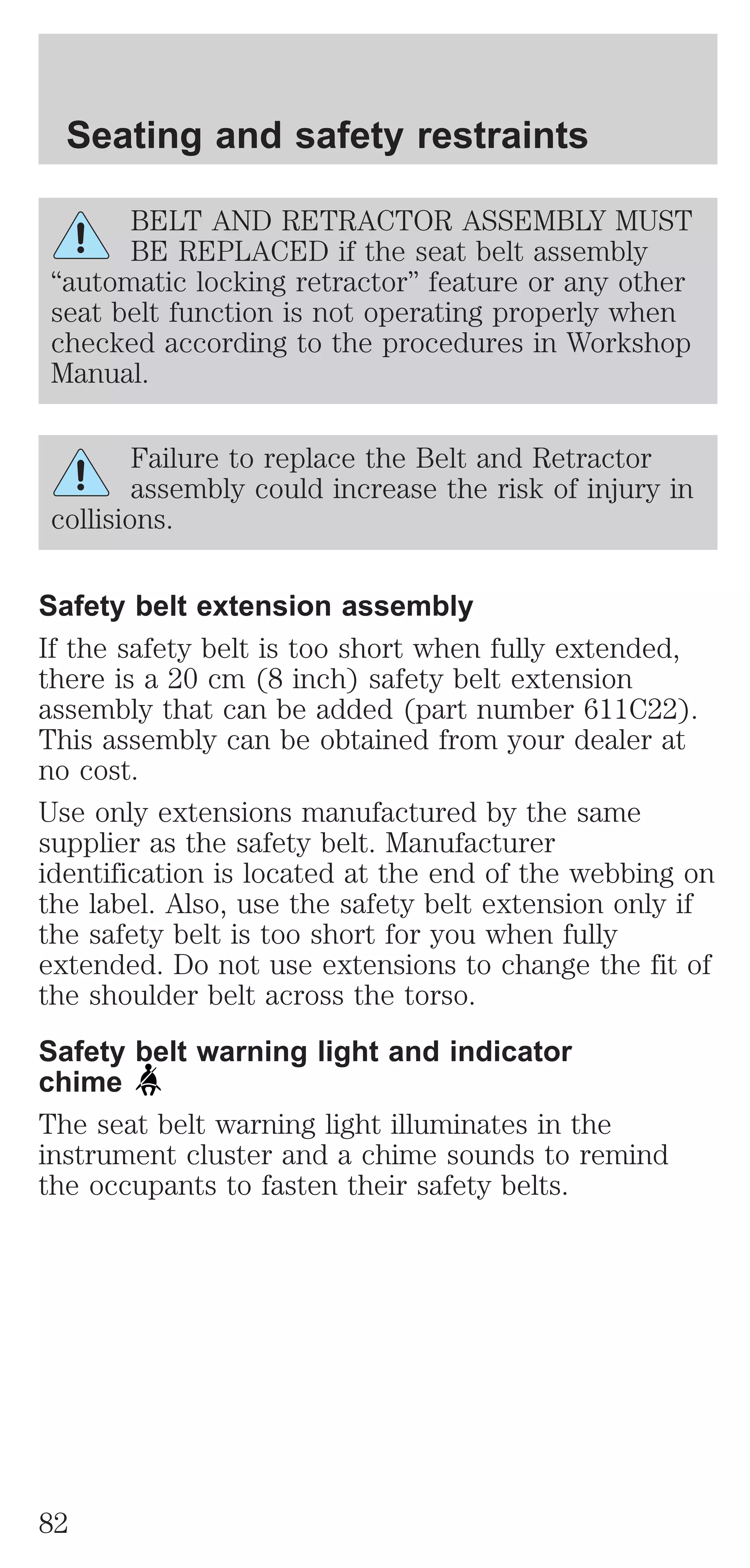 Seating and safety restraints 
BELT AND RETRACTOR ASSEMBLY MUST 
BE REPLACED if the seat belt assembly 
“automatic locking retractor” feature or any other 
seat belt function is not operating properly when 
checked according to the procedures in Workshop 
Manual. 
Failure to replace the Belt and Retractor 
assembly could increase the risk of injury in 
collisions. 
Safety belt extension assembly 
If the safety belt is too short when fully extended, 
there is a 20 cm (8 inch) safety belt extension 
assembly that can be added (part number 611C22). 
This assembly can be obtained from your dealer at 
no cost. 
Use only extensions manufactured by the same 
supplier as the safety belt. Manufacturer 
identification is located at the end of the webbing on 
the label. Also, use the safety belt extension only if 
the safety belt is too short for you when fully 
extended. Do not use extensions to change the fit of 
the shoulder belt across the torso. 
Safety belt warning light and indicator 
chime 
The seat belt warning light illuminates in the 
instrument cluster and a chime sounds to remind 
the occupants to fasten their safety belts. 
82 
 