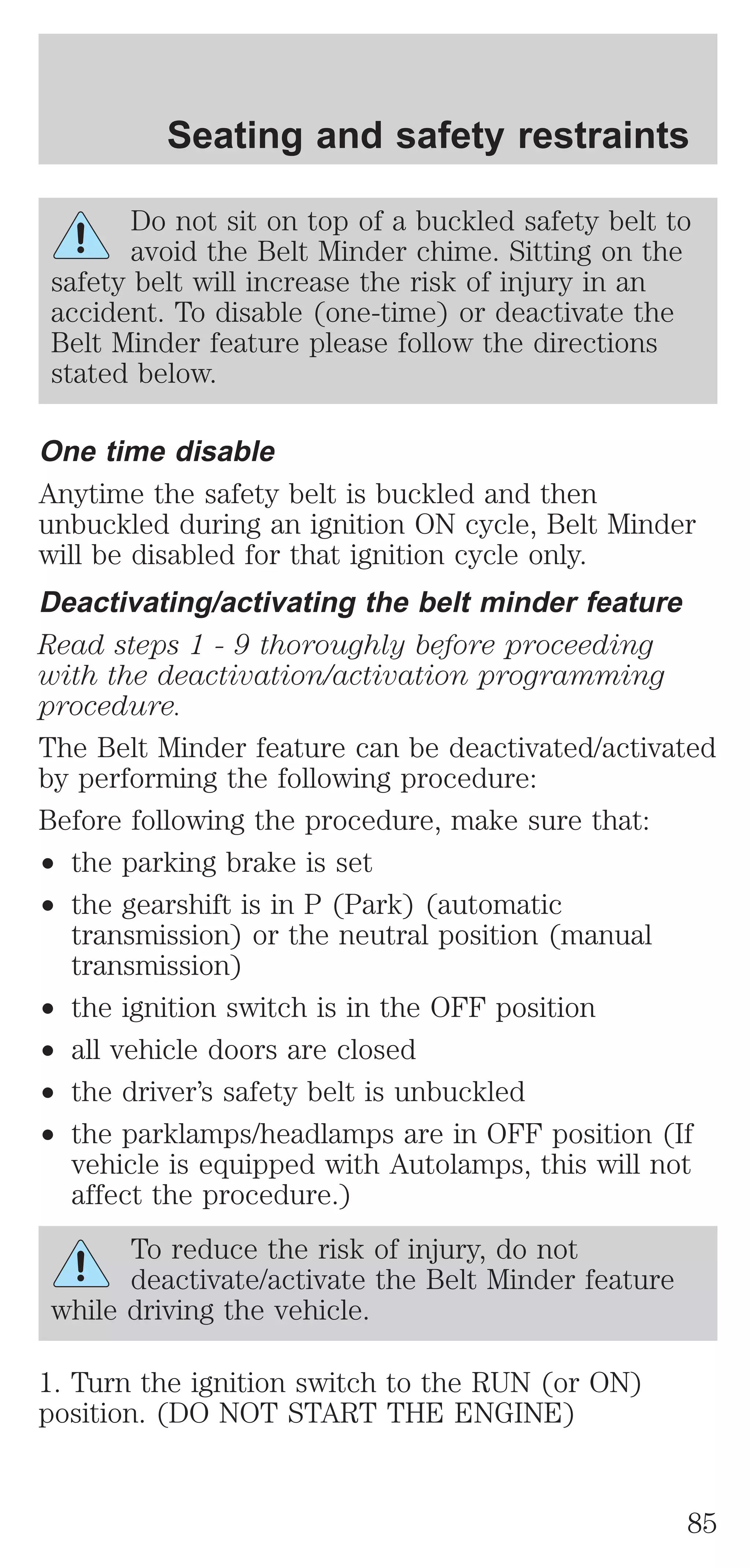 Seating and safety restraints 
Do not sit on top of a buckled safety belt to 
avoid the Belt Minder chime. Sitting on the 
safety belt will increase the risk of injury in an 
accident. To disable (one-time) or deactivate the 
Belt Minder feature please follow the directions 
stated below. 
One time disable 
Anytime the safety belt is buckled and then 
unbuckled during an ignition ON cycle, Belt Minder 
will be disabled for that ignition cycle only. 
Deactivating/activating the belt minder feature 
Read steps 1 - 9 thoroughly before proceeding 
with the deactivation/activation programming 
procedure. 
The Belt Minder feature can be deactivated/activated 
by performing the following procedure: 
Before following the procedure, make sure that: 
² the parking brake is set 
² the gearshift is in P (Park) (automatic 
transmission) or the neutral position (manual 
transmission) 
² the ignition switch is in the OFF position 
² all vehicle doors are closed 
² the driver’s safety belt is unbuckled 
² the parklamps/headlamps are in OFF position (If 
vehicle is equipped with Autolamps, this will not 
affect the procedure.) 
To reduce the risk of injury, do not 
deactivate/activate the Belt Minder feature 
while driving the vehicle. 
1. Turn the ignition switch to the RUN (or ON) 
position. (DO NOT START THE ENGINE) 
85 
 