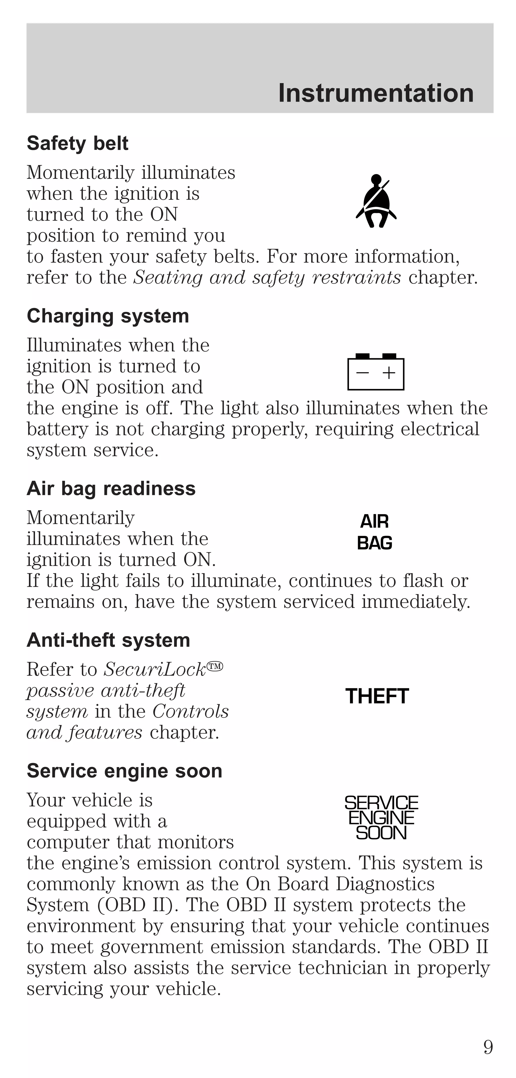 Instrumentation 
Safety belt 
Momentarily illuminates 
when the ignition is 
turned to the ON 
position to remind you 
to fasten your safety belts. For more information, 
refer to the Seating and safety restraints chapter. 
Charging system 
Illuminates when the 
ignition is turned to 
the ON position and 
the engine is off. The light also illuminates when the 
battery is not charging properly, requiring electrical 
system service. 
Air bag readiness 
Momentarily 
AIR 
illuminates when the 
BAG 
ignition is turned ON. 
If the light fails to illuminate, continues to flash or 
remains on, have the system serviced immediately. 
Anti-theft system 
Refer to SecuriLocky 
passive anti-theft 
THEFT 
system in the Controls 
and features chapter. 
Service engine soon 
Your vehicle is 
SERVICE 
equipped with a 
ENGINE 
computer that monitors 
SOON 
the engine’s emission control system. This system is 
commonly known as the On Board Diagnostics 
System (OBD II). The OBD II system protects the 
environment by ensuring that your vehicle continues 
to meet government emission standards. The OBD II 
system also assists the service technician in properly 
servicing your vehicle. 
9 
 