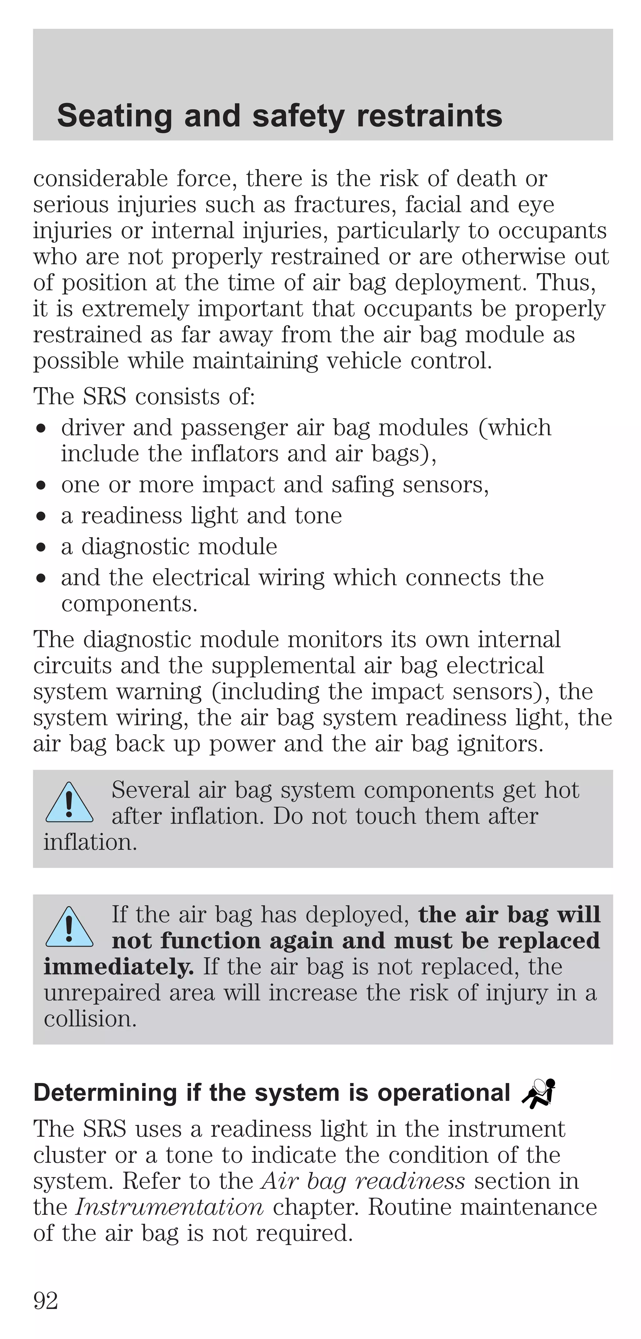 Seating and safety restraints 
considerable force, there is the risk of death or 
serious injuries such as fractures, facial and eye 
injuries or internal injuries, particularly to occupants 
who are not properly restrained or are otherwise out 
of position at the time of air bag deployment. Thus, 
it is extremely important that occupants be properly 
restrained as far away from the air bag module as 
possible while maintaining vehicle control. 
The SRS consists of: 
² driver and passenger air bag modules (which 
include the inflators and air bags), 
² one or more impact and safing sensors, 
² a readiness light and tone 
² a diagnostic module 
² and the electrical wiring which connects the 
components. 
The diagnostic module monitors its own internal 
circuits and the supplemental air bag electrical 
system warning (including the impact sensors), the 
system wiring, the air bag system readiness light, the 
air bag back up power and the air bag ignitors. 
Several air bag system components get hot 
after inflation. Do not touch them after 
inflation. 
If the air bag has deployed, the air bag will 
not function again and must be replaced 
immediately. If the air bag is not replaced, the 
unrepaired area will increase the risk of injury in a 
collision. 
Determining if the system is operational 
The SRS uses a readiness light in the instrument 
cluster or a tone to indicate the condition of the 
system. Refer to the Air bag readiness section in 
the Instrumentation chapter. Routine maintenance 
of the air bag is not required. 
92 
 