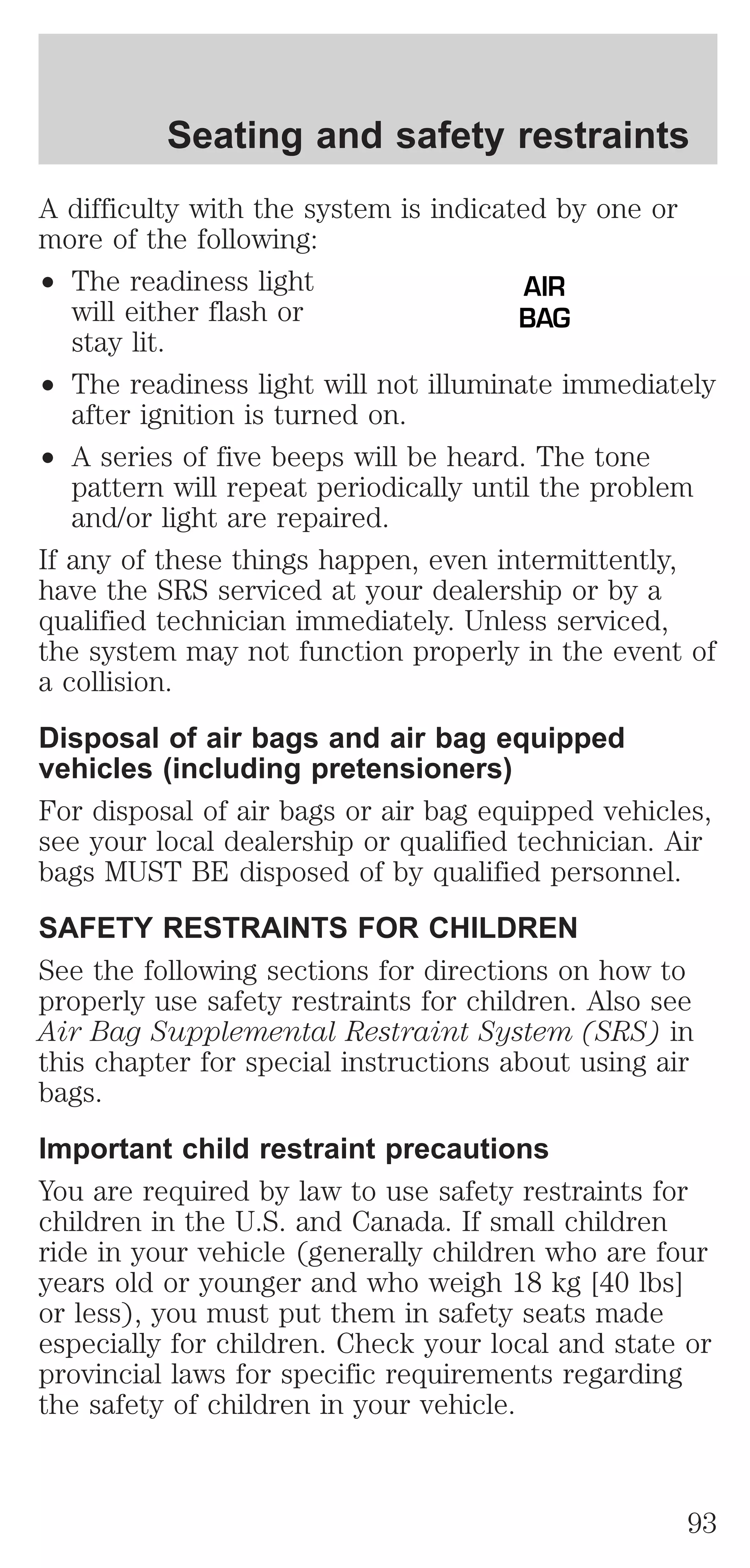 Seating and safety restraints 
A difficulty with the system is indicated by one or 
more of the following: 
² The readiness light 
will either flash or 
stay lit. 
AIR 
BAG 
² The readiness light will not illuminate immediately 
after ignition is turned on. 
² A series of five beeps will be heard. The tone 
pattern will repeat periodically until the problem 
and/or light are repaired. 
If any of these things happen, even intermittently, 
have the SRS serviced at your dealership or by a 
qualified technician immediately. Unless serviced, 
the system may not function properly in the event of 
a collision. 
Disposal of air bags and air bag equipped 
vehicles (including pretensioners) 
For disposal of air bags or air bag equipped vehicles, 
see your local dealership or qualified technician. Air 
bags MUST BE disposed of by qualified personnel. 
SAFETY RESTRAINTS FOR CHILDREN 
See the following sections for directions on how to 
properly use safety restraints for children. Also see 
Air Bag Supplemental Restraint System (SRS) in 
this chapter for special instructions about using air 
bags. 
Important child restraint precautions 
You are required by law to use safety restraints for 
children in the U.S. and Canada. If small children 
ride in your vehicle (generally children who are four 
years old or younger and who weigh 18 kg [40 lbs] 
or less), you must put them in safety seats made 
especially for children. Check your local and state or 
provincial laws for specific requirements regarding 
the safety of children in your vehicle. 
93 
 