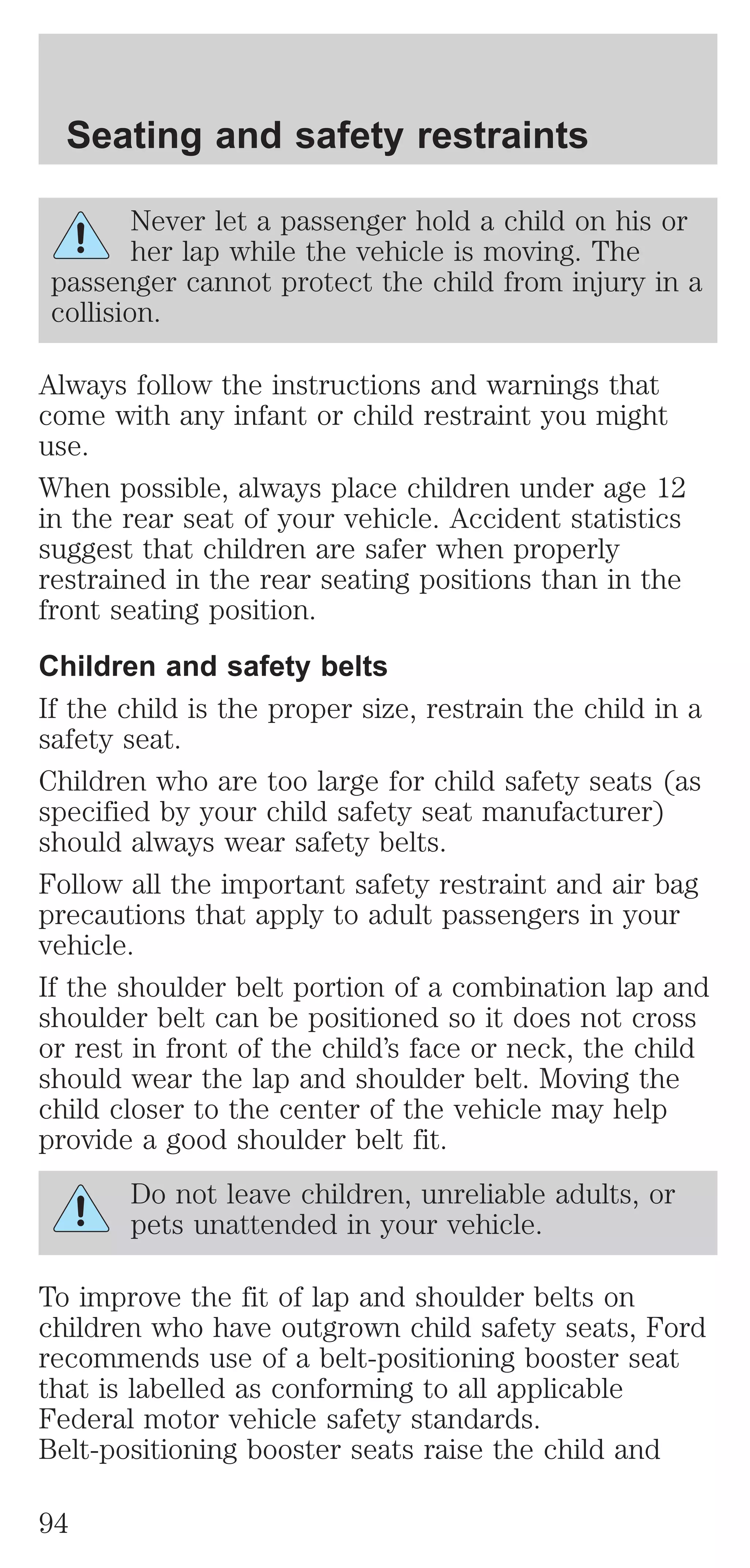 Seating and safety restraints 
Never let a passenger hold a child on his or 
her lap while the vehicle is moving. The 
passenger cannot protect the child from injury in a 
collision. 
Always follow the instructions and warnings that 
come with any infant or child restraint you might 
use. 
When possible, always place children under age 12 
in the rear seat of your vehicle. Accident statistics 
suggest that children are safer when properly 
restrained in the rear seating positions than in the 
front seating position. 
Children and safety belts 
If the child is the proper size, restrain the child in a 
safety seat. 
Children who are too large for child safety seats (as 
specified by your child safety seat manufacturer) 
should always wear safety belts. 
Follow all the important safety restraint and air bag 
precautions that apply to adult passengers in your 
vehicle. 
If the shoulder belt portion of a combination lap and 
shoulder belt can be positioned so it does not cross 
or rest in front of the child’s face or neck, the child 
should wear the lap and shoulder belt. Moving the 
child closer to the center of the vehicle may help 
provide a good shoulder belt fit. 
Do not leave children, unreliable adults, or 
pets unattended in your vehicle. 
To improve the fit of lap and shoulder belts on 
children who have outgrown child safety seats, Ford 
recommends use of a belt-positioning booster seat 
that is labelled as conforming to all applicable 
Federal motor vehicle safety standards. 
Belt-positioning booster seats raise the child and 
94 
 