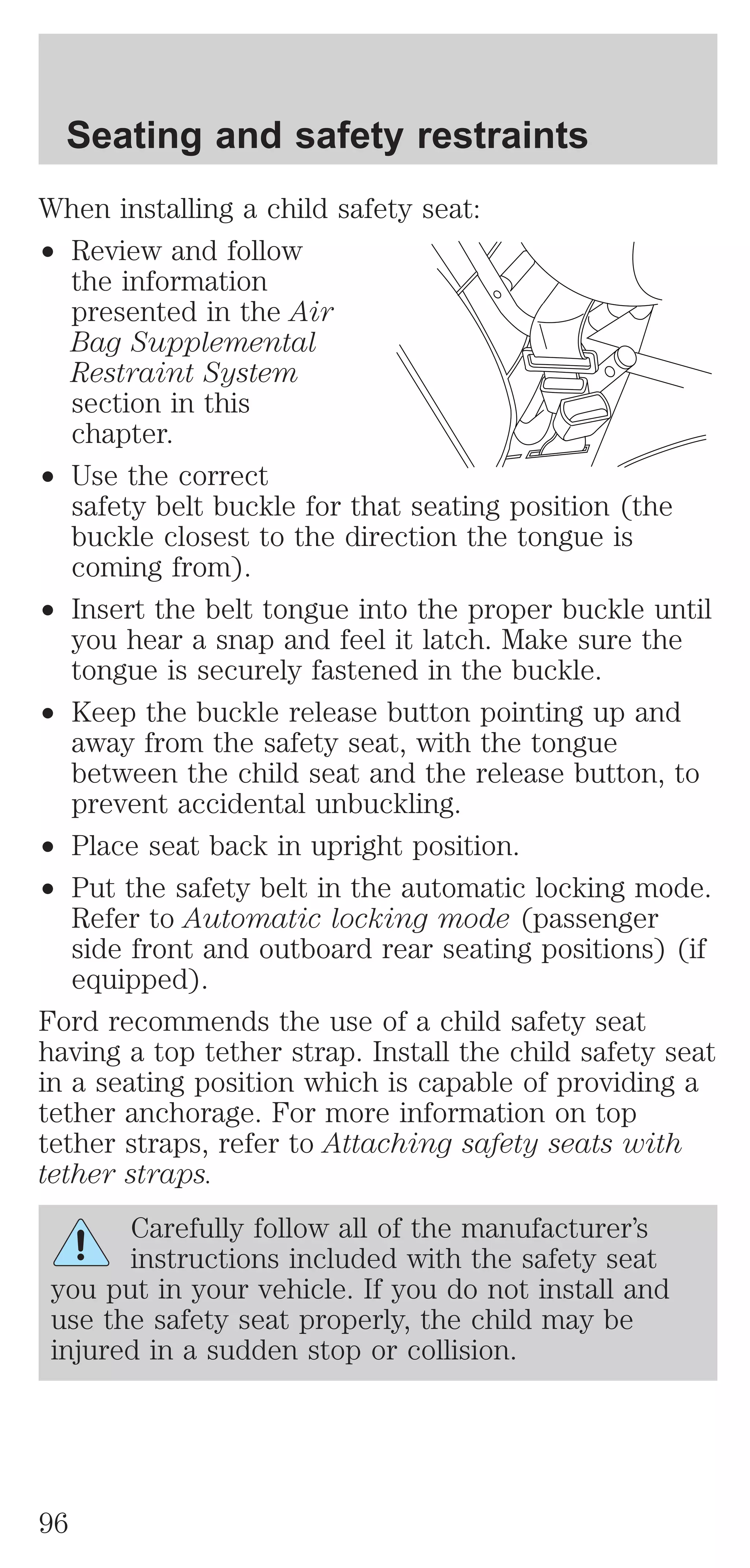 Seating and safety restraints 
When installing a child safety seat: 
² Review and follow 
the information 
presented in the Air 
Bag Supplemental 
Restraint System 
section in this 
chapter. 
² Use the correct 
safety belt buckle for that seating position (the 
buckle closest to the direction the tongue is 
coming from). 
² Insert the belt tongue into the proper buckle until 
you hear a snap and feel it latch. Make sure the 
tongue is securely fastened in the buckle. 
² Keep the buckle release button pointing up and 
away from the safety seat, with the tongue 
between the child seat and the release button, to 
prevent accidental unbuckling. 
² Place seat back in upright position. 
² Put the safety belt in the automatic locking mode. 
Refer to Automatic locking mode (passenger 
side front and outboard rear seating positions) (if 
equipped). 
Ford recommends the use of a child safety seat 
having a top tether strap. Install the child safety seat 
in a seating position which is capable of providing a 
tether anchorage. For more information on top 
tether straps, refer to Attaching safety seats with 
tether straps. 
Carefully follow all of the manufacturer’s 
instructions included with the safety seat 
you put in your vehicle. If you do not install and 
use the safety seat properly, the child may be 
injured in a sudden stop or collision. 
96 
 