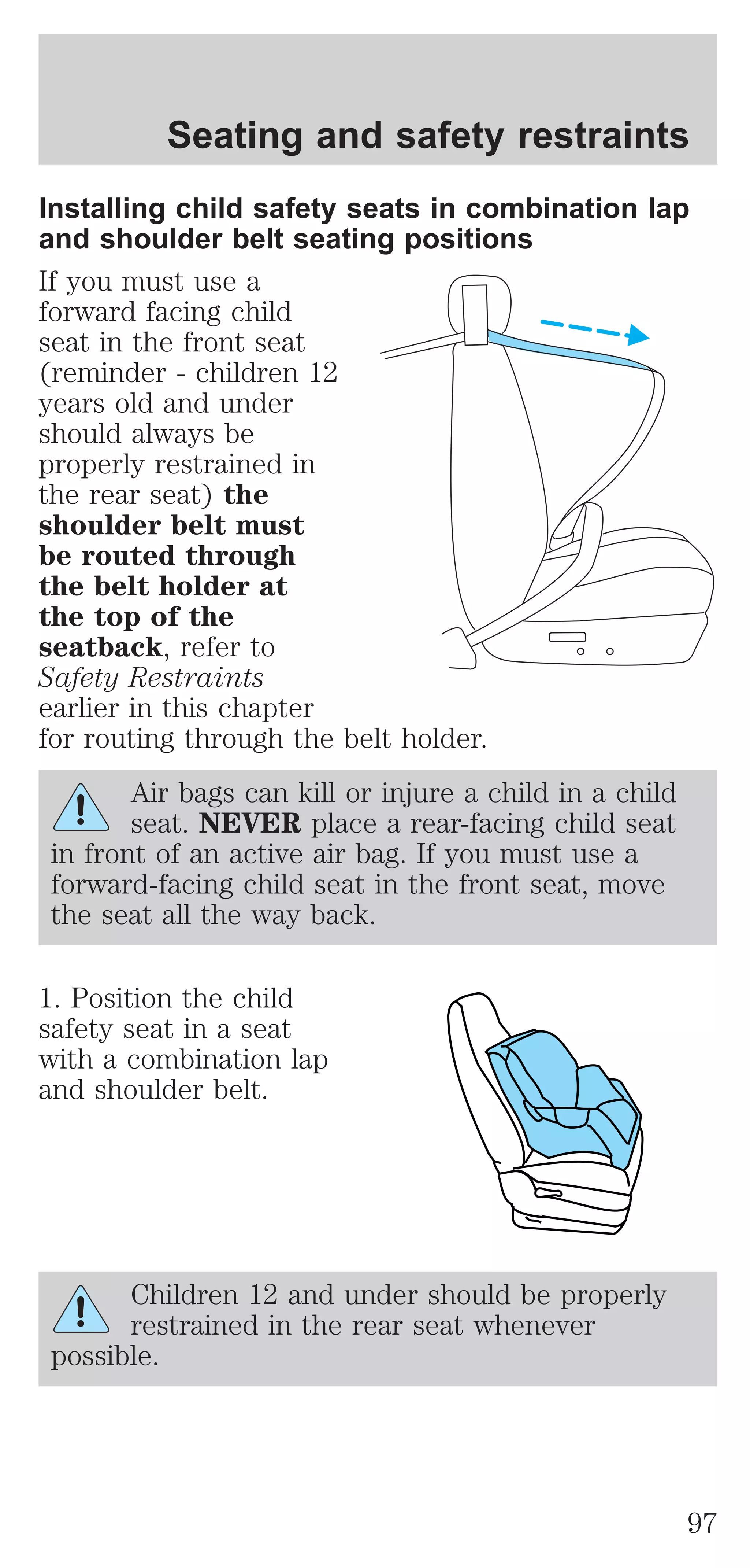 Installing child safety seats in combination lap 
and shoulder belt seating positions 
If you must use a 
forward facing child 
seat in the front seat 
(reminder - children 12 
years old and under 
should always be 
properly restrained in 
the rear seat) the 
shoulder belt must 
be routed through 
the belt holder at 
the top of the 
seatback, refer to 
Safety Restraints 
earlier in this chapter 
for routing through the belt holder. 
Air bags can kill or injure a child in a child 
seat. NEVER place a rear-facing child seat 
in front of an active air bag. If you must use a 
forward-facing child seat in the front seat, move 
the seat all the way back. 
1. Position the child 
safety seat in a seat 
with a combination lap 
and shoulder belt. 
Children 12 and under should be properly 
restrained in the rear seat whenever 
possible. 
Seating and safety restraints 
97 
 