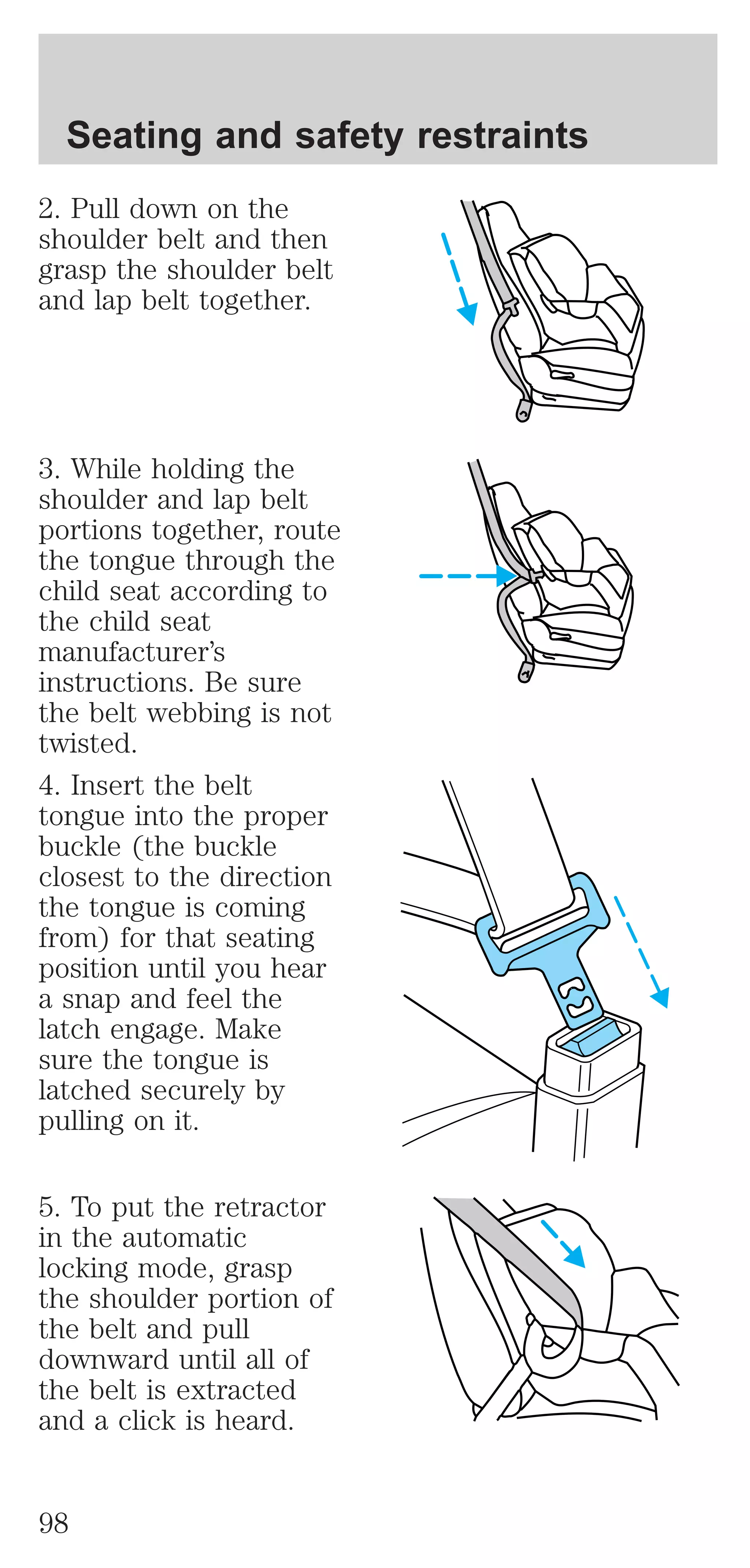 Seating and safety restraints 
2. Pull down on the 
shoulder belt and then 
grasp the shoulder belt 
and lap belt together. 
3. While holding the 
shoulder and lap belt 
portions together, route 
the tongue through the 
child seat according to 
the child seat 
manufacturer’s 
instructions. Be sure 
the belt webbing is not 
twisted. 
4. Insert the belt 
tongue into the proper 
buckle (the buckle 
closest to the direction 
the tongue is coming 
from) for that seating 
position until you hear 
a snap and feel the 
latch engage. Make 
sure the tongue is 
latched securely by 
pulling on it. 
5. To put the retractor 
in the automatic 
locking mode, grasp 
the shoulder portion of 
the belt and pull 
downward until all of 
the belt is extracted 
and a click is heard. 
98 
 