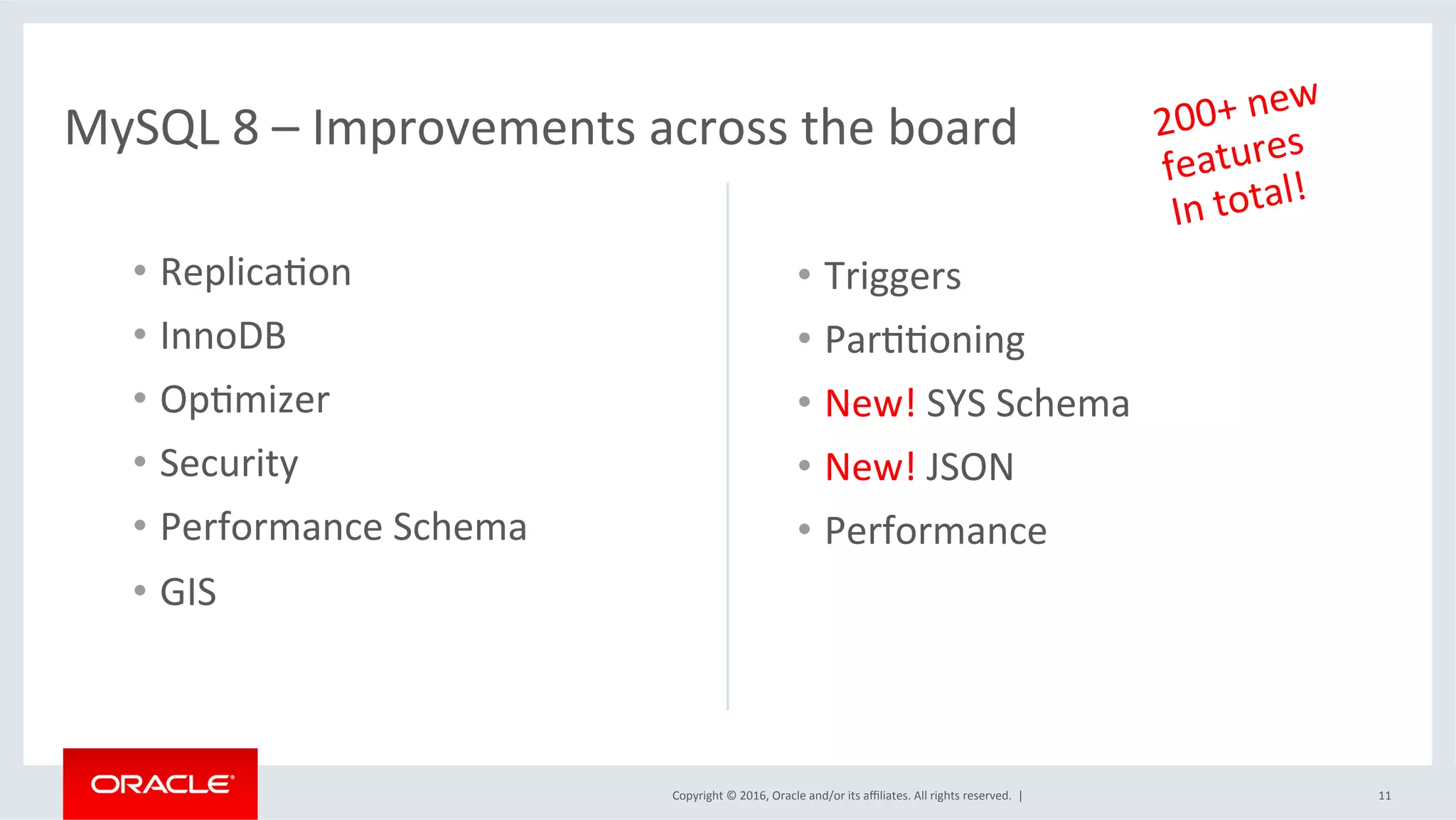 Copyright	©	2016,	Oracle	and/or	its	aﬃliates.	All	rights	reserved.		|	
MySQL	8	–	Improvements	across	the	board	
•  ReplicaSon	
•  InnoDB	
•  OpSmizer	
•  Security	
•  Performance	Schema	
•  GIS	
•  Triggers	
•  ParSSoning	
•  New!	SYS	Schema	
•  New!	JSON	
•  Performance	
11	
200+	new		
features	
In	total!	
 