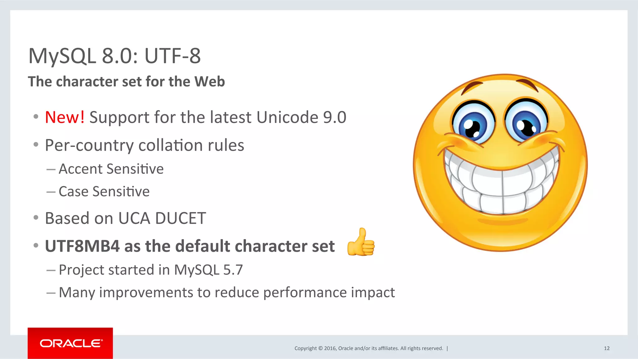 Copyright	©	2016,	Oracle	and/or	its	aﬃliates.	All	rights	reserved.		|	 12	
The	character	set	for	the	Web	
	
MySQL	8.0:	UTF-8	
•  New!	Support	for	the	latest	Unicode	9.0	
•  Per-country	collaSon	rules	
– Accent	SensiSve	
– Case	SensiSve	
•  Based	on	UCA	DUCET	
•  UTF8MB4	as	the	default	character	set	
– Project	started	in	MySQL	5.7	
– Many	improvements	to	reduce	performance	impact	
 
