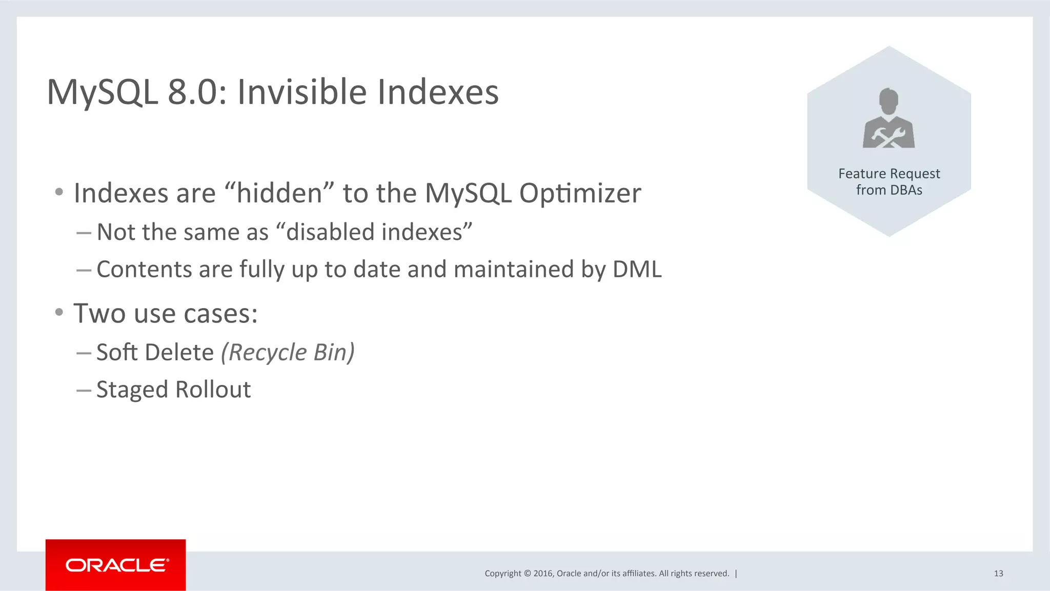 Copyright	©	2016,	Oracle	and/or	its	aﬃliates.	All	rights	reserved.		|	 13	
MySQL	8.0:	Invisible	Indexes	
•  Indexes	are	“hidden”	to	the	MySQL	OpSmizer	
– Not	the	same	as	“disabled	indexes”	
– Contents	are	fully	up	to	date	and	maintained	by	DML	
•  Two	use	cases:	
– Soq	Delete	(Recycle	Bin)	
– Staged	Rollout	
	
	
	
	
	
	
	
Feature	Request	
from	DBAs	
 