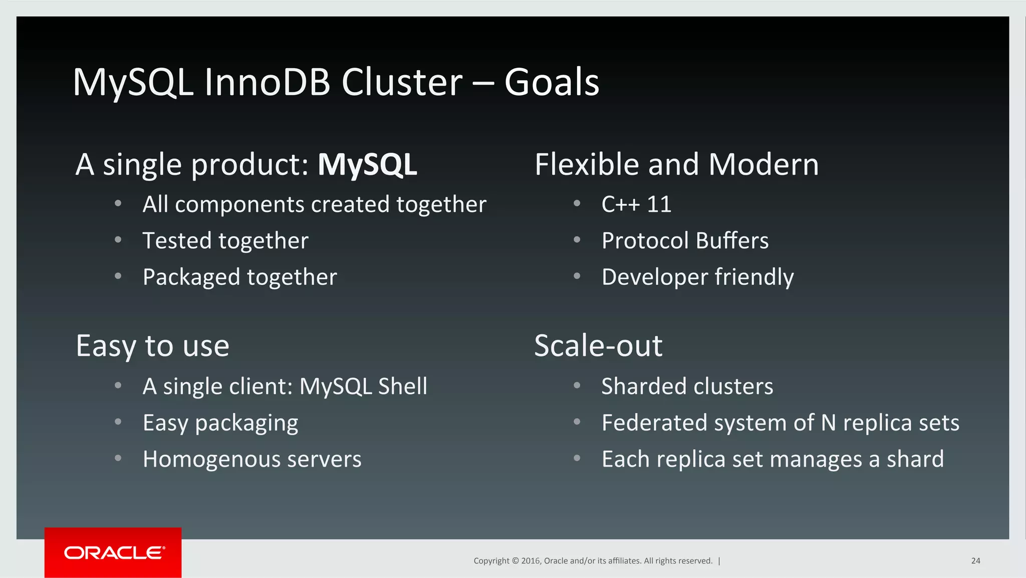 Copyright	©	2016,	Oracle	and/or	its	aﬃliates.	All	rights	reserved.		|	 24	
A	single	product:	MySQL	
•  All	components	created	together	
•  Tested	together	
•  Packaged	together	
Flexible	and	Modern	
•  C++	11	
•  Protocol	Buﬀers	
•  Developer	friendly	
MySQL	InnoDB	Cluster	–	Goals	
Easy	to	use		
•  A	single	client:	MySQL	Shell	
•  Easy	packaging	
•  Homogenous	servers	
Scale-out	
•  Sharded	clusters	
•  Federated	system	of	N	replica	sets		
•  Each	replica	set	manages	a	shard	
 