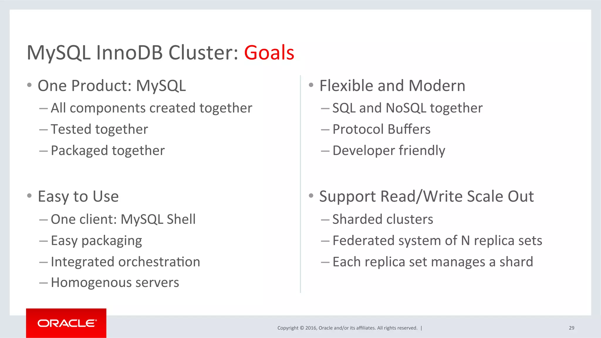 Copyright	©	2016,	Oracle	and/or	its	aﬃliates.	All	rights	reserved.		|	
•  One	Product:	MySQL	
– All	components	created	together	
– Tested	together	
– Packaged	together		
•  Easy	to	Use		
– One	client:	MySQL	Shell	
– Easy	packaging	
– Integrated	orchestraSon		
– Homogenous	servers	
•  Flexible	and	Modern	
– SQL	and	NoSQL	together		
– Protocol	Buﬀers	
– Developer	friendly	
•  Support	Read/Write	Scale	Out	
– Sharded	clusters	
– Federated	system	of	N	replica	sets		
– Each	replica	set	manages	a	shard	
29	
MySQL	InnoDB	Cluster:	Goals	
 