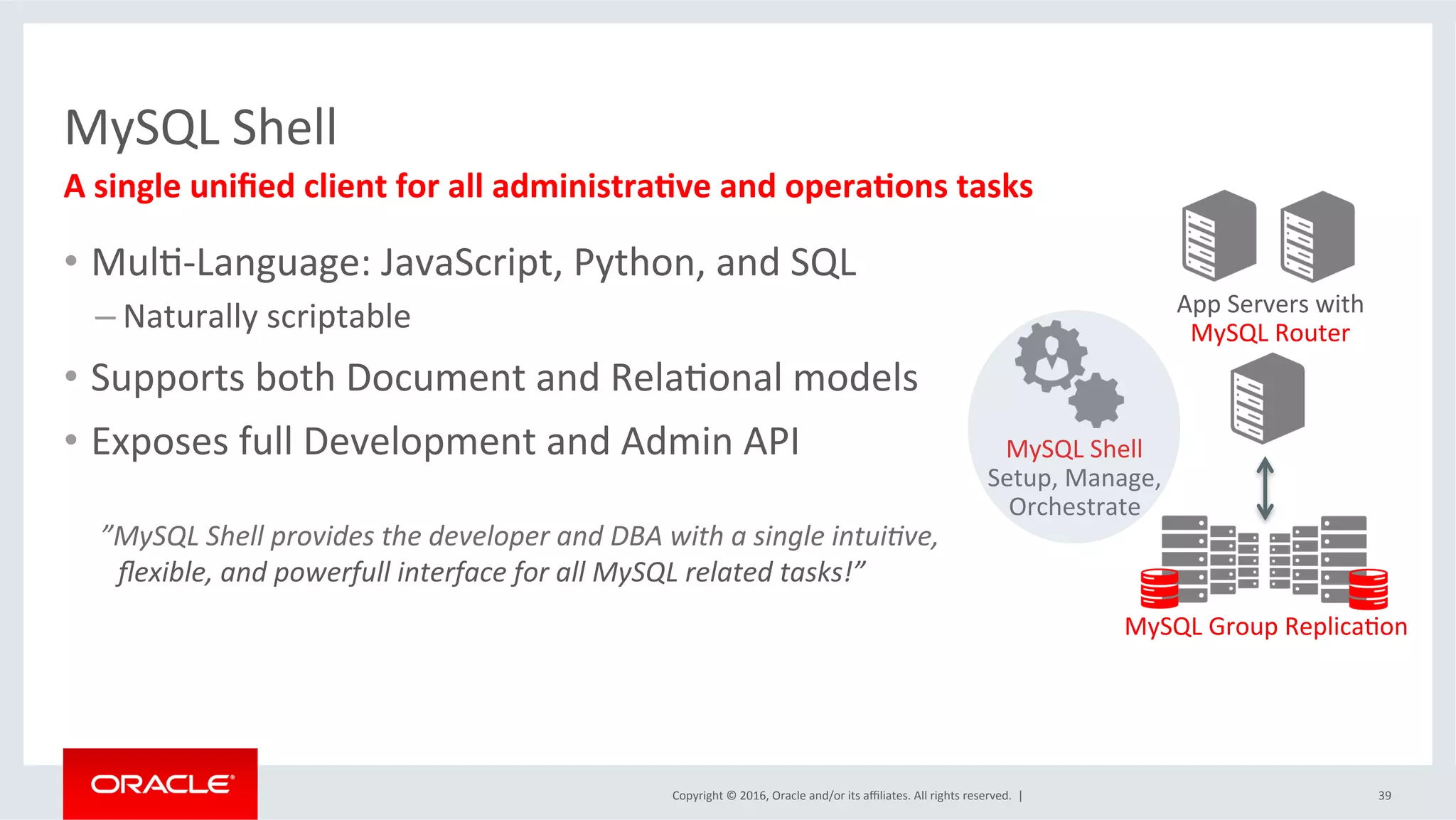 Copyright	©	2016,	Oracle	and/or	its	aﬃliates.	All	rights	reserved.		|	
MySQL	Shell	
39	
A	single	uniﬁed	client	for	all	administra=ve	and	opera=ons	tasks		
App	Servers	with	
MySQL	Router	
MySQL	Group	ReplicaSon	
MySQL	Shell	
Setup,	Manage,	
Orchestrate	
•  MulS-Language:	JavaScript,	Python,	and	SQL	
– Naturally	scriptable		
•  Supports	both	Document	and	RelaSonal	models	
•  Exposes	full	Development	and	Admin	API	
	
	”MySQL	Shell	provides	the	developer	and	DBA	with	a	single	intuiIve,	
ﬂexible,	and	powerfull	interface	for	all	MySQL	related	tasks!”	
 