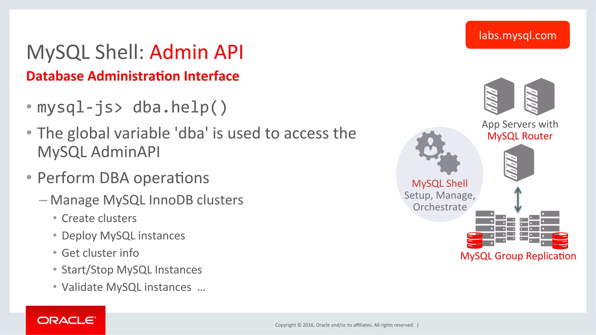 Copyright	©	2016,	Oracle	and/or	its	aﬃliates.	All	rights	reserved.		|	
MySQL	Shell:	Admin	API	
•  mysql-js>	dba.help()	
•  The	global	variable	'dba'	is	used	to	access	the	
MySQL	AdminAPI	
•  Perform	DBA	operaSons	
– Manage	MySQL	InnoDB	clusters	
•  Create	clusters	
•  Deploy	MySQL	instances	
•  Get	cluster	info		
•  Start/Stop	MySQL	Instances	
•  Validate	MySQL	instances		…	
Database	Administra=on	Interface	
labs.mysql.com	
App	Servers	with	
MySQL	Router	
MySQL	Group	ReplicaSon	
MySQL	Shell	
Setup,	Manage,	
Orchestrate	
 