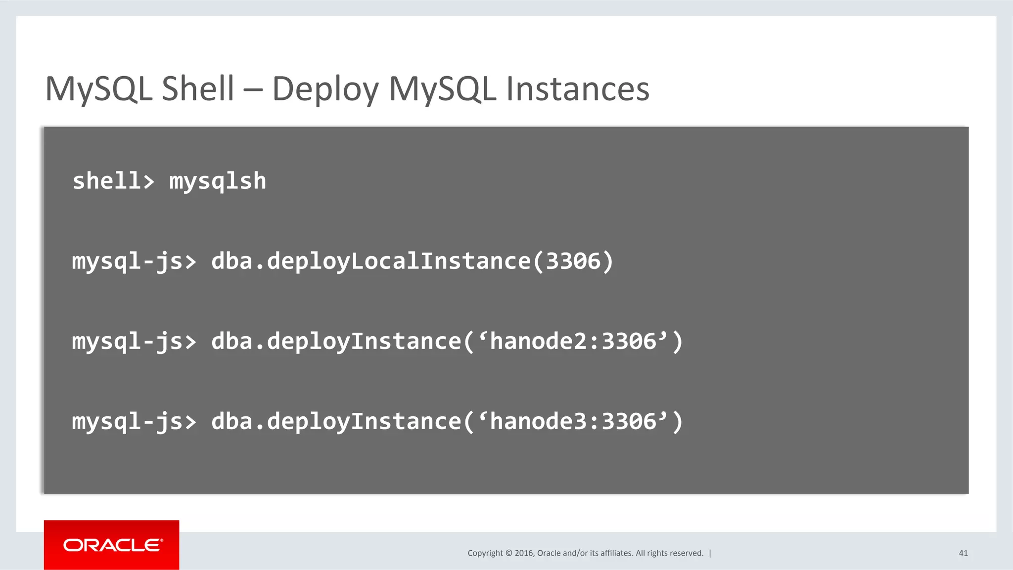 Copyright	©	2016,	Oracle	and/or	its	aﬃliates.	All	rights	reserved.		|	
MySQL	Shell	–	Deploy	MySQL	Instances	
	
		shell>	mysqlsh	
	
		mysql-js>	dba.deployLocalInstance(3306)	
	
		mysql-js>	dba.deployInstance(‘hanode2:3306’)	
	
		mysql-js>	dba.deployInstance(‘hanode3:3306’)	
		
	
	 41	
 