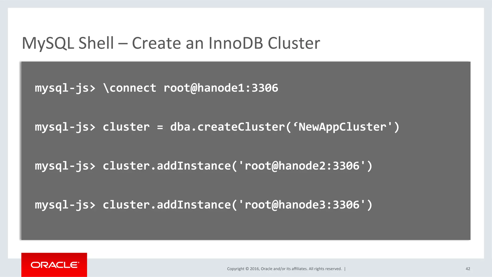 Copyright	©	2016,	Oracle	and/or	its	aﬃliates.	All	rights	reserved.		|	
MySQL	Shell	–	Create	an	InnoDB	Cluster	
	
		mysql-js>	connect	root@hanode1:3306	
	
		mysql-js>	cluster	=	dba.createCluster(‘NewAppCluster')	
	
		mysql-js>	cluster.addInstance('root@hanode2:3306')	
	
		mysql-js>	cluster.addInstance('root@hanode3:3306')	
	
	
	 42	
 
