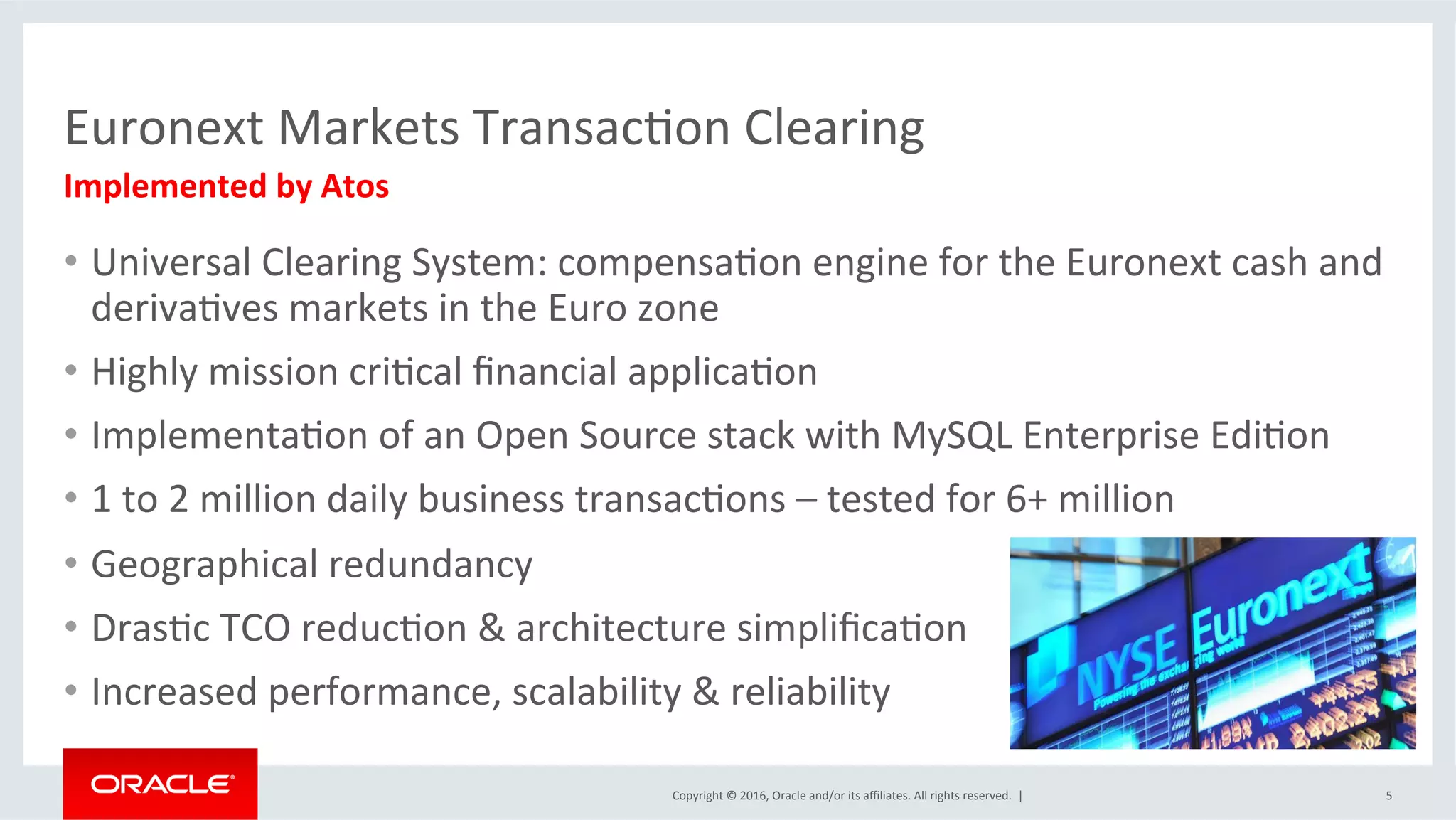 Copyright	©	2016,	Oracle	and/or	its	aﬃliates.	All	rights	reserved.		|	
Euronext	Markets	TransacSon	Clearing	
•  Universal	Clearing	System:	compensaSon	engine	for	the	Euronext	cash	and	
derivaSves	markets	in	the	Euro	zone	
•  Highly	mission	criScal	ﬁnancial	applicaSon	
•  ImplementaSon	of	an	Open	Source	stack	with	MySQL	Enterprise	EdiSon	
•  1	to	2	million	daily	business	transacSons	–	tested	for	6+	million	
•  Geographical	redundancy		
•  DrasSc	TCO	reducSon	&	architecture	simpliﬁcaSon	
•  Increased	performance,	scalability	&	reliability	
5	
Implemented	by	Atos	
 