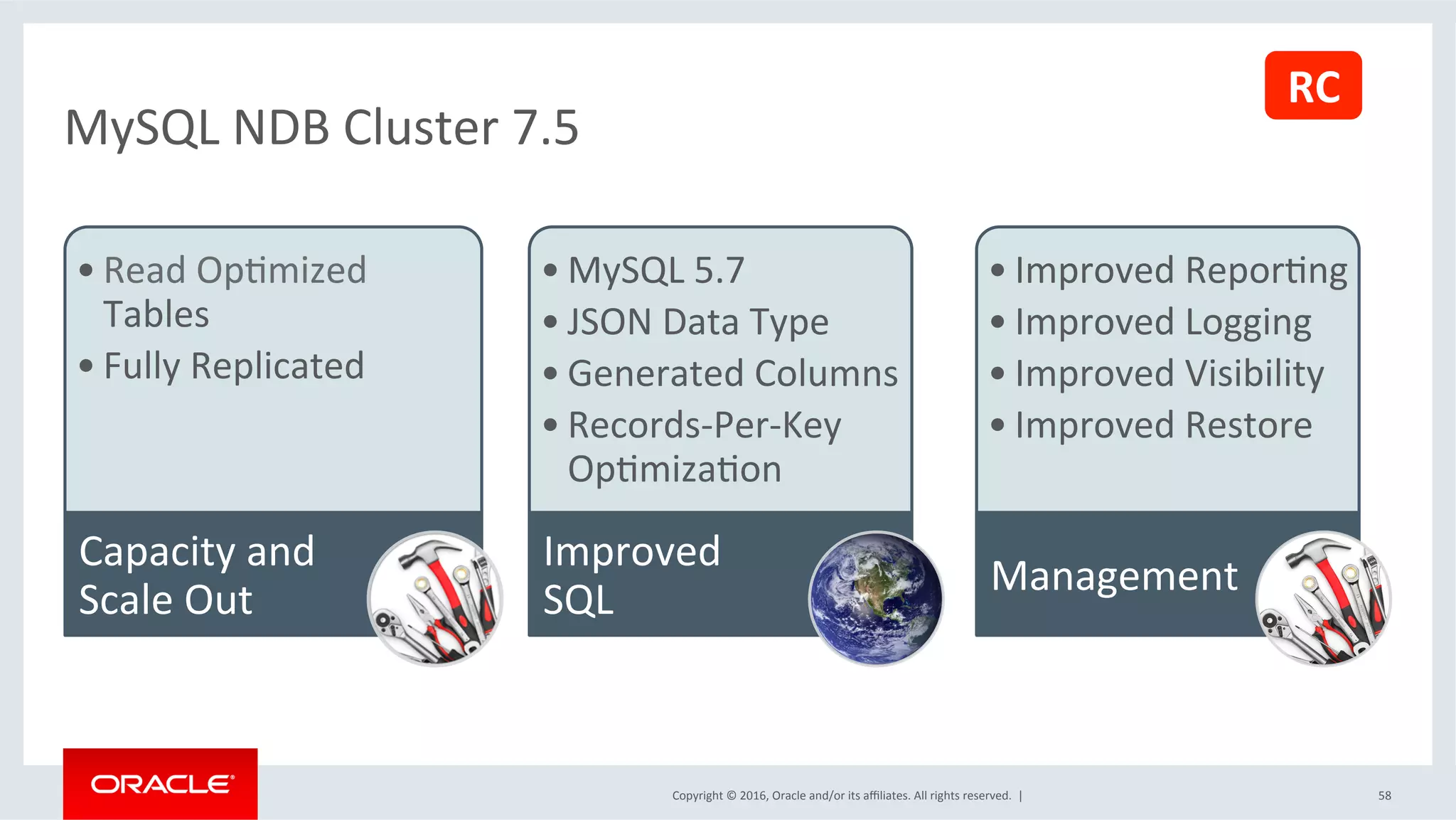 Copyright	©	2016,	Oracle	and/or	its	aﬃliates.	All	rights	reserved.		|	 58	
MySQL	NDB	Cluster	7.5	
• Read	OpSmized	
Tables	
• Fully	Replicated	
Capacity	and	
Scale	Out	
• MySQL	5.7	
• JSON	Data	Type	
• Generated	Columns	
• Records-Per-Key	
OpSmizaSon	
Improved	
SQL	
• Improved	ReporSng	
• Improved	Logging	
• Improved	Visibility		
• Improved	Restore	
Management	
RC	
 
