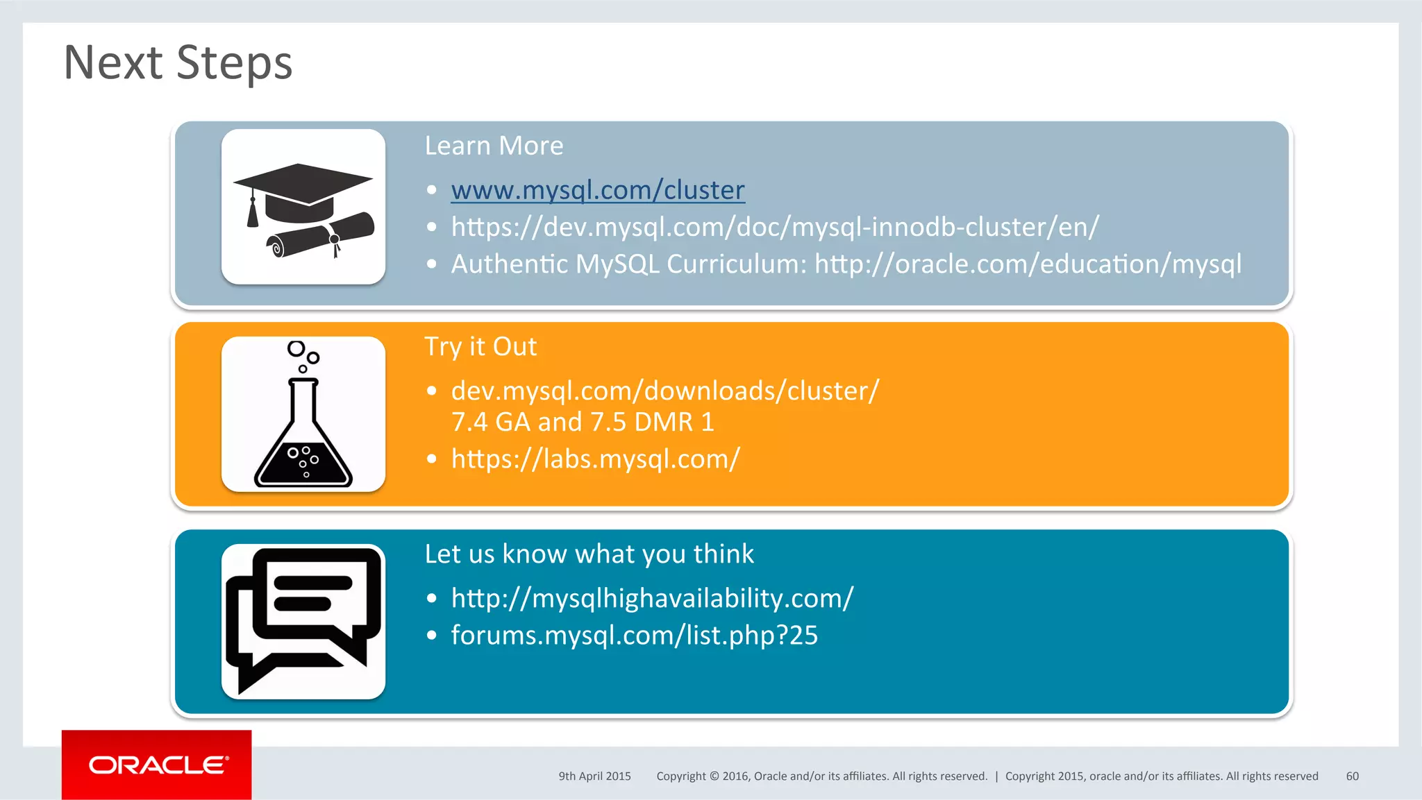 Copyright	©	2016,	Oracle	and/or	its	aﬃliates.	All	rights	reserved.		|	
Next	Steps	
Learn	More	
•  www.mysql.com/cluster	
•  hvps://dev.mysql.com/doc/mysql-innodb-cluster/en/	
•  AuthenSc	MySQL	Curriculum:	hvp://oracle.com/educaSon/mysql	
Try	it	Out	
•  dev.mysql.com/downloads/cluster/	
7.4	GA	and	7.5	DMR	1	
•  hvps://labs.mysql.com/		
Let	us	know	what	you	think	
•  hvp://mysqlhighavailability.com/	
•  forums.mysql.com/list.php?25	
9th	April	2015	 Copyright	2015,	oracle	and/or	its	aﬃliates.	All	rights	reserved	 60	
 