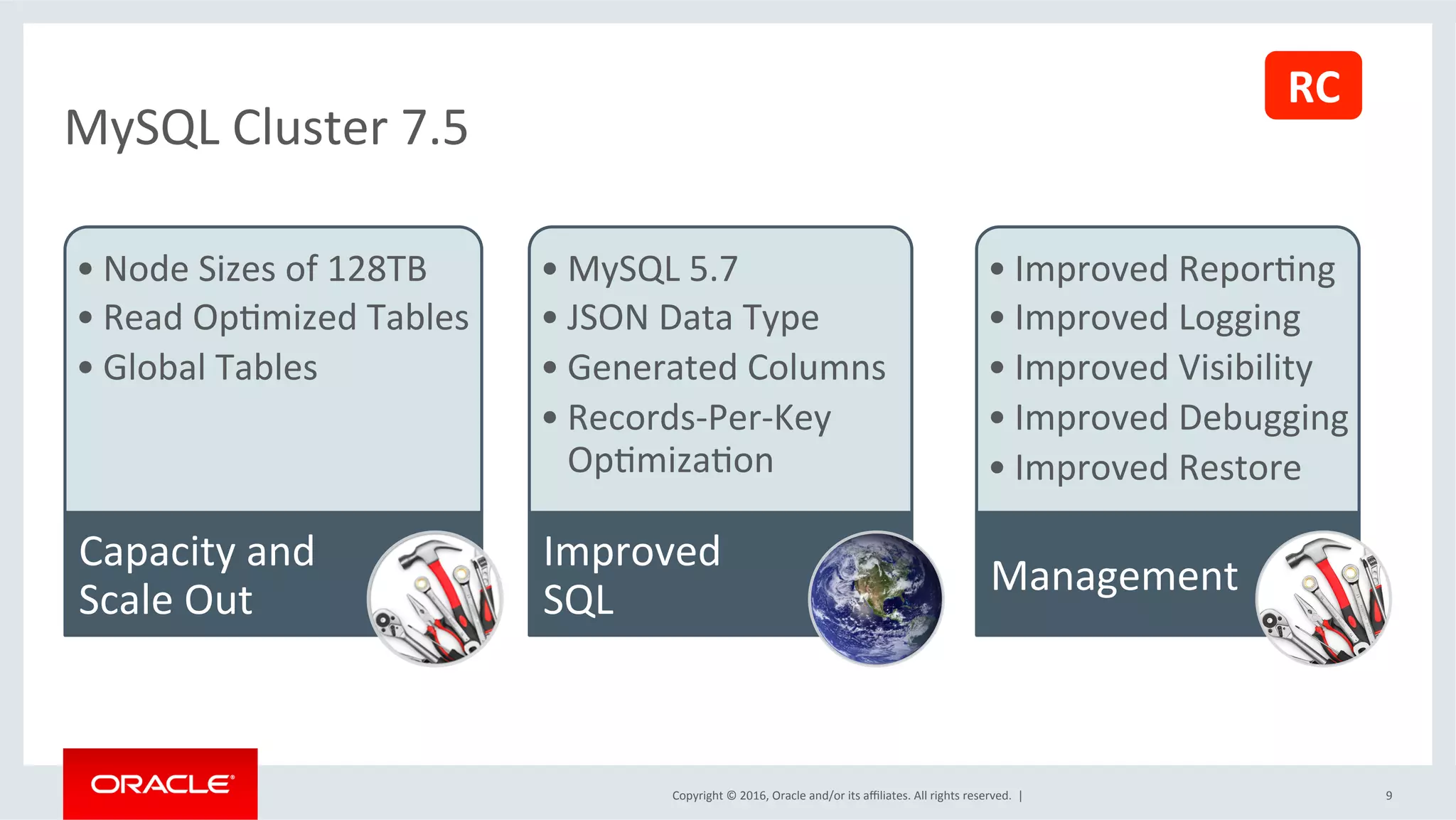 Copyright	©	2016,	Oracle	and/or	its	aﬃliates.	All	rights	reserved.		|	 9	
MySQL	Cluster	7.5	
• Node	Sizes	of	128TB		
• Read	OpSmized	Tables	
• Global	Tables	
Capacity	and	
Scale	Out	
• MySQL	5.7	
• JSON	Data	Type	
• Generated	Columns	
• Records-Per-Key	
OpSmizaSon	
Improved	
SQL	
• Improved	ReporSng	
• Improved	Logging	
• Improved	Visibility		
• Improved	Debugging	
• Improved	Restore	
Management	
RC	
 