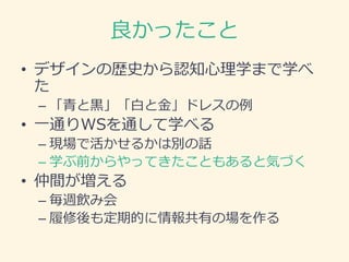 良かったこと
• デザインの歴史から認知心理学まで学べ
た
– 「青と黒」「白と金」ドレスの例
• 一通りWSを通して学べる
– 現場で活かせるかは別の話
– 学ぶ前からやってきたこともあると気づく
• 仲間が増える
– 毎週飲み会
– 履修後も定期的に情報共有の場を作る
 