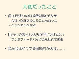 大変だったこと
• 週３日通うのは業務調整が大変
– 会社へ迷惑を掛けることもあった
– ふりかえりが大変
• 社内への落とし込みが間に合わない
– ランチフィードバック会を社内で開催
• 飲み会ばかりで資金繰りが大変。。。
 