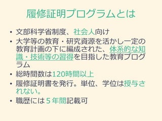 履修証明プログラムとは
• 文部科学省制度、社会人向け
• 大学等の教育・研究資源を活かし一定の
教育計画の下に編成された、体系的な知
識・技術等の習得を目指した教育プログ
ラム
• 総時間数は120時間以上
• 履修証明書を発行。単位、学位は授与さ
れない。
• 職歴には５年間記載可
 