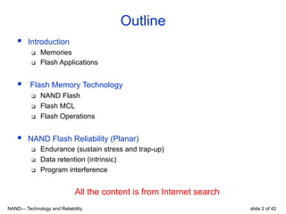 NAND— Technology and Reliability slide 2 of 42
§  Introduction
q  Memories
q  Flash Applications
§  Flash Memory Technology
q  NAND Flash
q  Flash MCL
q  Flash Operations
§  NAND Flash Reliability (Planar)
q  Endurance (sustain stress and trap-up)
q  Data retention (intrinsic)
q  Program interference
All the content is from Internet search
Outline
 