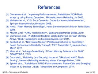 NAND— Technology and Reliability slide 3 of 42
References
[1] Chimenton et al., “Improving Performance and Reliability of NOR-Flash
arrays by using Pulsed Operation,” Microelectronics Reliability, Jul 2006.
[2] Micheloni et al., “Ch5. Error Correction Codes for Non-volatile Memories”,
Springer International publications, 2008.
[3] Hynix, “Flash Memory Technology”, Hynix Semiconductors Micron Tech Slides,
2009.
[4] Khiwan Choi, “NAND Flash Memory”, Samsung electronics Slides, 2010.
[5] Chimenton et al., “A Statistical Model of Erratic Behaviors in Flash Memory
Arrays,” IEEE Transactions on Electron devices, Nov 2011.
[6] Zambelli et al., “Nonvolatile Memory Partitioning Scheme for Technology-
Based Performance-Reliability Tradeoff,” IEEE Embedded Systems Letters,
March 2011.
[7] Meza et al., “A Large-Scale Study of Flash Memory Failures in the Field”,
SIGMETRICS, 2015.
[8] Onur Mutlu, “Reliability (and Security) Issues of DRAM and NAND Flash
Scaling”, Memory Reliability Workshop slides, Carnegie Mellon, 2016.
[9] Spinelli et al., “Reliability of NAND Flash Memories: Planar Cells and Emerging
Issues in 3D Devices”, IEEE Transactions on Computers, 2017.
 