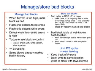 NAND— Technology and Reliability slide 33 of 42
Manage/store bad blocks
Manage bad blocks
•  When #errors is too high, mark
block as bad
•  Flash chip detects failed erase
•  Flash chip detects write errors
•  Detect when #corrected errors
is high
•  Torture erase block to confirm
–  erase, check 0xff, write pattern,
check pattern
•  ⇒ Scrubbing
•  Some blocks already marked
bad in factory
Store bad blocks
•  Two bytes in OOB of 1st page
–  0xFF 0xFF ⇒ OK anything else ⇒ BAD
–  Consumes 2 OOB bytes → less space for
ECC BCH4 / 512 bytes = 8 bytes → 64
bytes / 2KB
–  Used by factory-marked bad blocks
•  Bad block table at well-known
flash location
–  Must have enough space, if BBT itself goes
bad
–  Must have 2 copies to deal with power
failure
Limit P/E cycles
= wear leveling
•  Keep track of # erase
•  Don’t write to same location
•  Write to block with lowest erase
 
