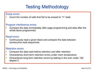 NAND— Technology and Reliability slide 45 of 42
Testing Methodology
Erase errors
•  Count the number of cells that fail to be erased to ‘11’ state
Program interference errors
•  Compare the data immediately after page programming and data after the
whole block programmed
Read errors
•  Continuously read a given block and compare the data between
consecutive read sequences.
Retention errors
•  Compare the data read before retention and after retention
•  Characterize short term retention errors under room temperature
•  Characterize long term retention errors by baking in the over under 125
degree C
 