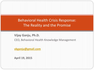 Vijay Ganju, Ph.D.
CEO, Behavioral Health Knowledge Management
vkganju@gmail.com
April 19, 2015
Behavioral Health Crisis Response:
The Reality and the Promise
 