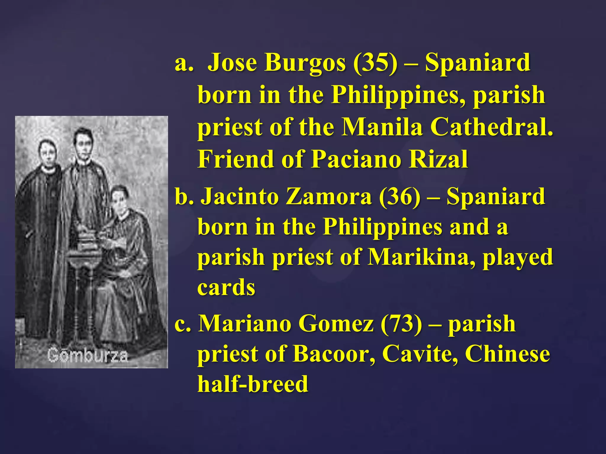 a. Jose Burgos (35) – Spaniard
  born in the Philippines, parish
  priest of the Manila Cathedral.
  Friend of Paciano Rizal
b. Jacinto Zamora (36) – Spaniard
   born in the Philippines and a
   parish priest of Marikina, played
   cards
c. Mariano Gomez (73) – parish
   priest of Bacoor, Cavite, Chinese
   half-breed
 