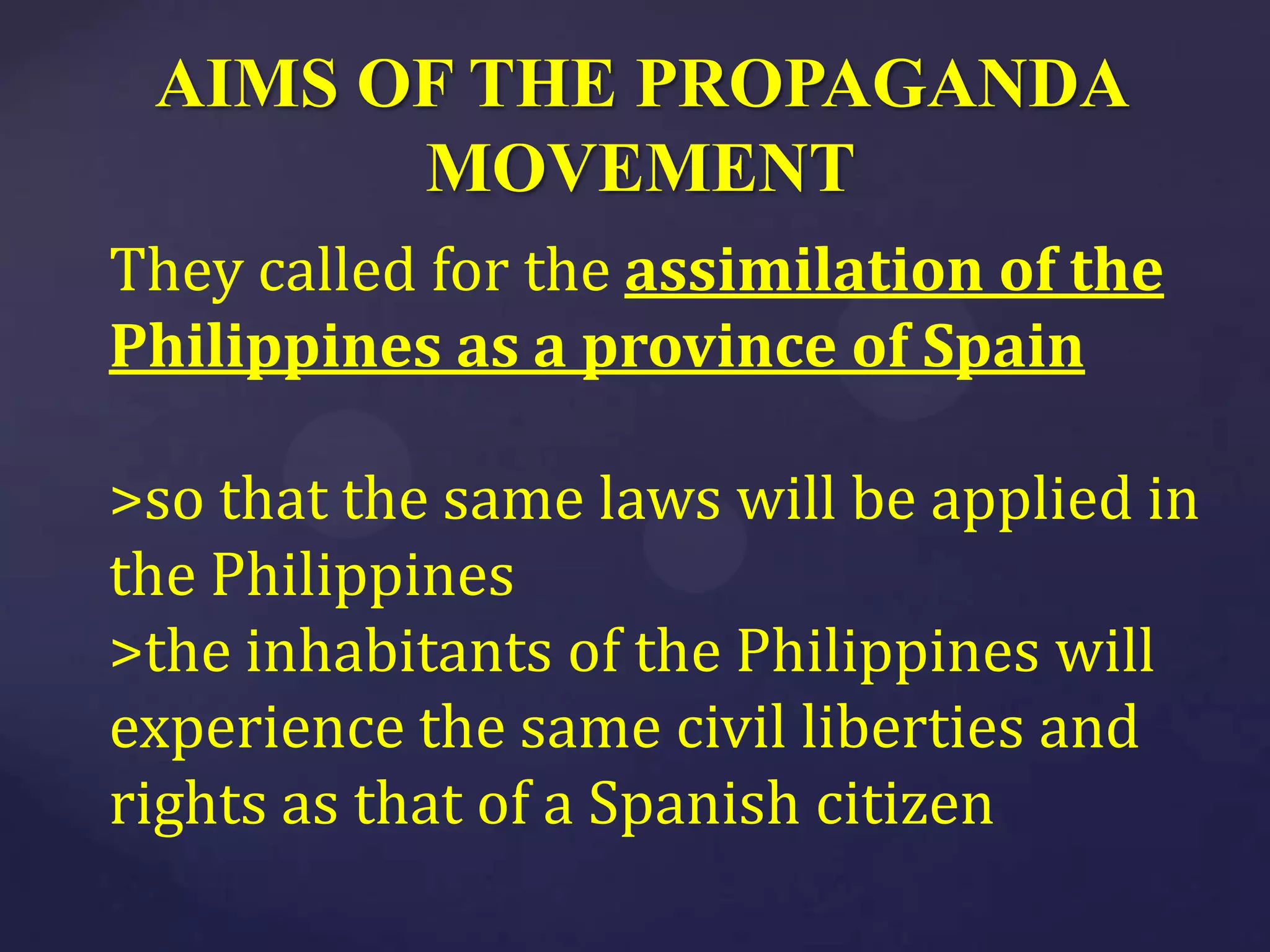 AIMS OF THE PROPAGANDA
       MOVEMENT
They called for the assimilation of the
Philippines as a province of Spain

>so that the same laws will be applied in
the Philippines
>the inhabitants of the Philippines will
experience the same civil liberties and
rights as that of a Spanish citizen
 