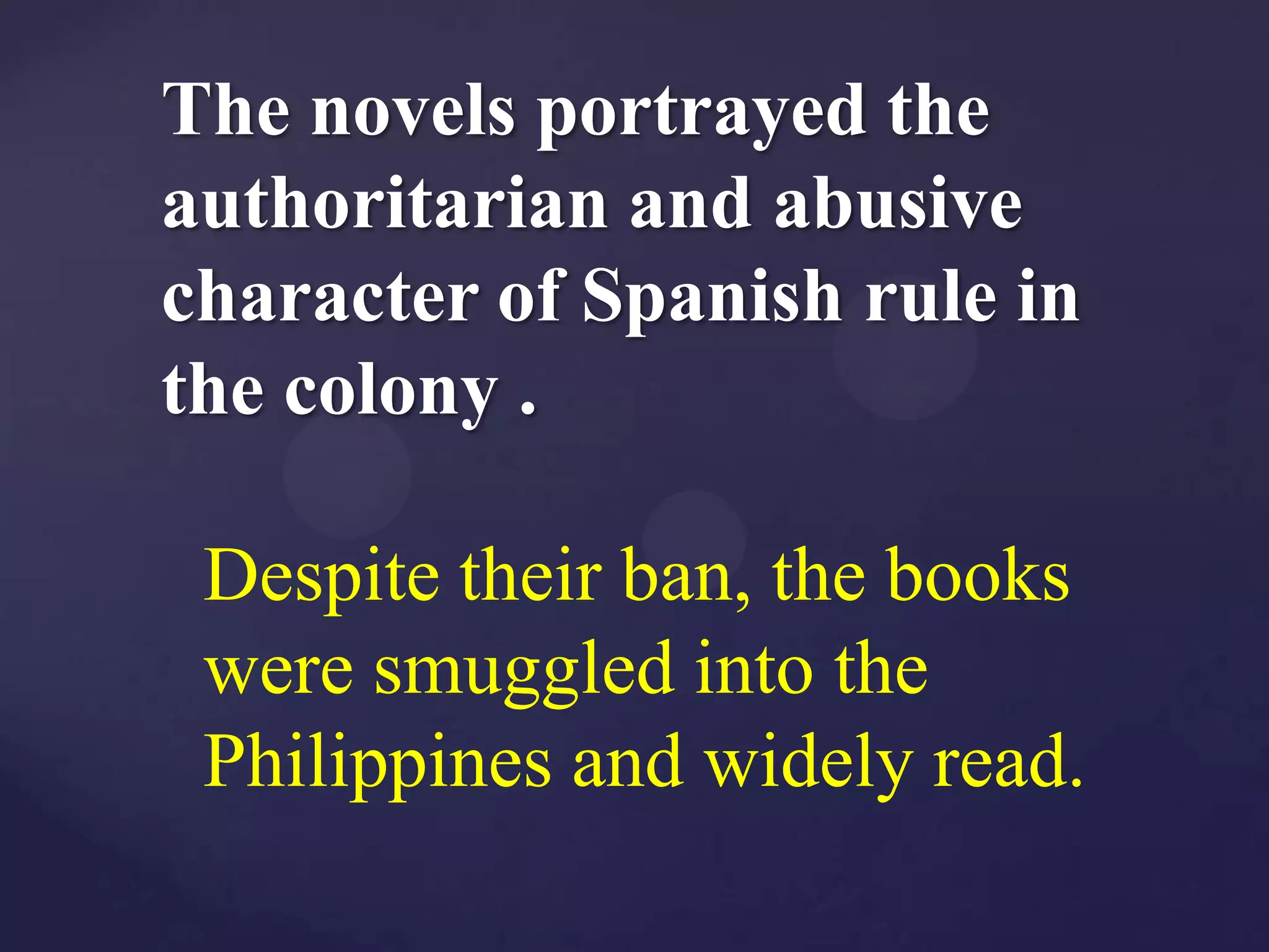 The novels portrayed the
authoritarian and abusive
character of Spanish rule in
the colony .

 Despite their ban, the books
 were smuggled into the
 Philippines and widely read.
 