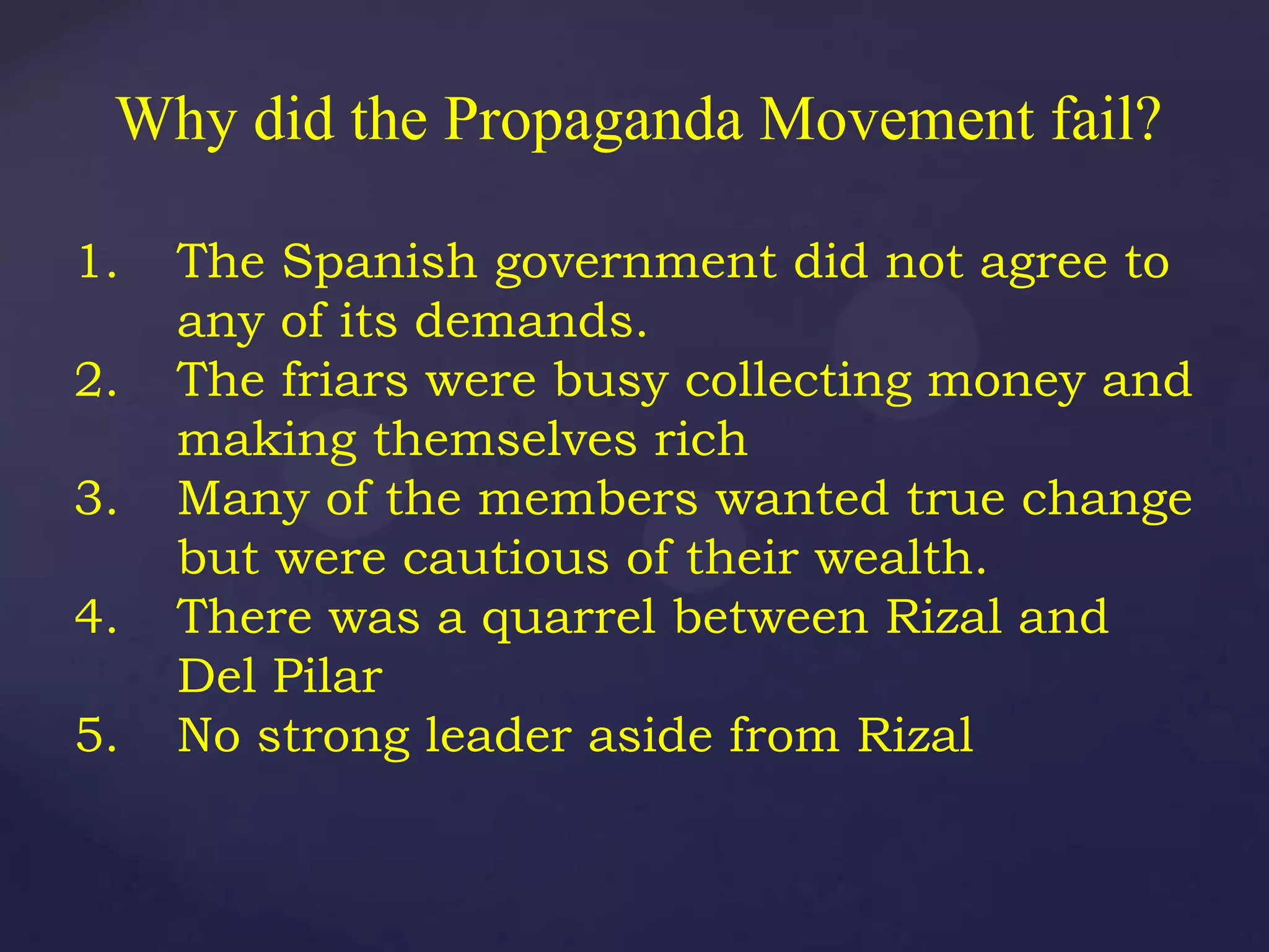 Why did the Propaganda Movement fail?

1.   The Spanish government did not agree to
     any of its demands.
2.   The friars were busy collecting money and
     making themselves rich
3.   Many of the members wanted true change
     but were cautious of their wealth.
4.   There was a quarrel between Rizal and
     Del Pilar
5.   No strong leader aside from Rizal
 