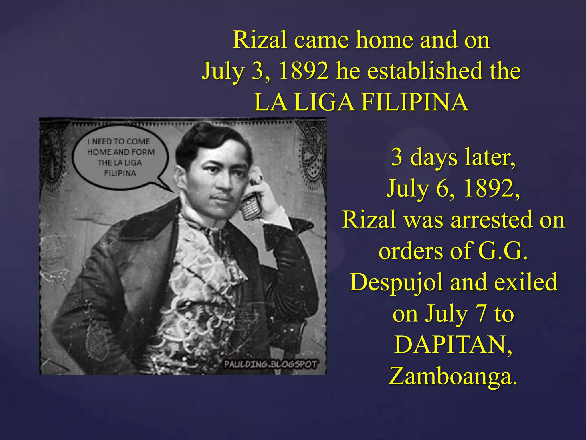 Rizal came home and on
July 3, 1892 he established the
     LA LIGA FILIPINA

                 3 days later,
                 July 6, 1892,
             Rizal was arrested on
                orders of G.G.
             Despujol and exiled
                  on July 7 to
                  DAPITAN,
                 Zamboanga.
 