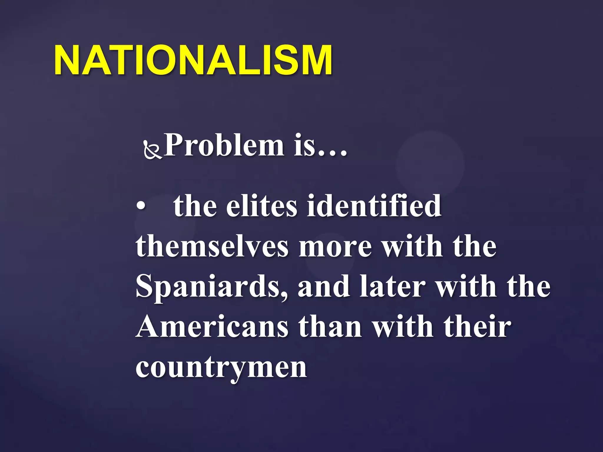 NATIONALISM
   Problem is…
   • the elites identified
   themselves more with the
   Spaniards, and later with the
   Americans than with their
   countrymen
 