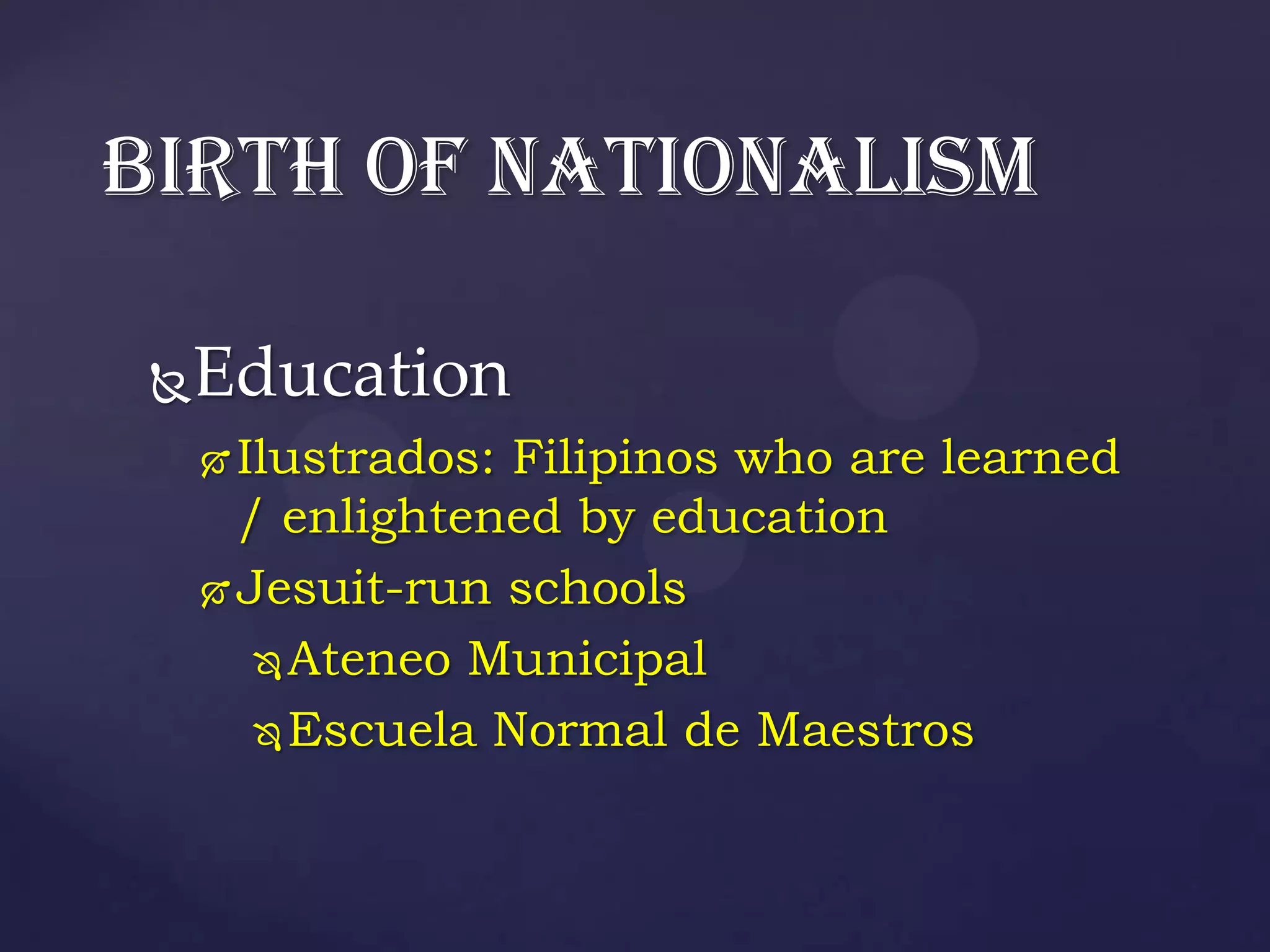 BIRTH OF NATIONALISM

 Education
 
      Ilustrados: Filipinos who are learned
       / enlightened by education
      Jesuit-run schools

         Ateneo Municipal

         Escuela Normal de Maestros
 