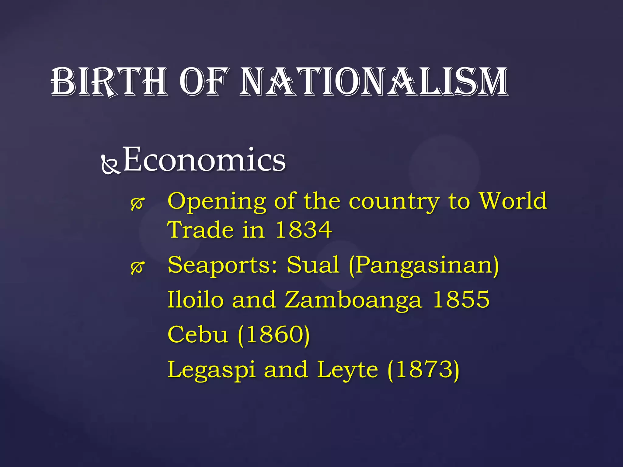 BIRTH OF NATIONALISM
  Economics
         Opening of the country to World
          Trade in 1834
         Seaports: Sual (Pangasinan)
          Iloilo and Zamboanga 1855
          Cebu (1860)
          Legaspi and Leyte (1873)
 